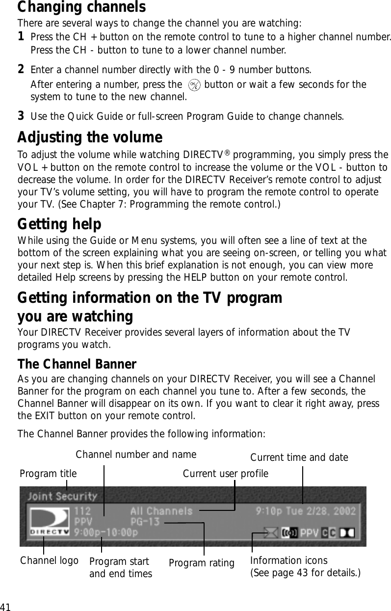 41Chapter 3: Watching TVChanging channels  There are several ways to change the channel you are watching:1Press the CH + button on the remote control to tune to a higher channel number. Press the CH - button to tune to a lower channel number.2Enter a channel number directly with the 0 - 9 number buttons. After entering a number, press the  button or wait a few seconds for thesystem to tune to the new channel.3Use the Quick Guide or full-screen Program Guide to change channels.Adjusting the volume  To adjust the volume while watching DIRECTV® programming, you simply press theVOL + button on the remote control to increase the volume or the VOL - button todecrease the volume. In order for the DIRECTV Receiver’s remote control to adjustyour TV’s volume setting, you will have to program the remote control to operateyour TV. (See Chapter 7: Programming the remote control.)Getting helpWhile using the Guide or Menu systems, you will often see a line of text at thebottom of the screen explaining what you are seeing on-screen, or telling you whatyour next step is. When this brief explanation is not enough, you can view moredetailed Help screens by pressing the HELP button on your remote control.Getting information on the TV program you are watchingYour DIRECTV Receiver provides several layers of information about the TVprograms you watch. The Channel BannerAs you are changing channels on your DIRECTV Receiver, you will see a ChannelBanner for the program on each channel you tune to. After a few seconds, theChannel Banner will disappear on its own. If you want to clear it right away, pressthe EXIT button on your remote control.The Channel Banner provides the following information:Channel logo Program ratingProgram startand end timesChannel number and nameProgram titleInformation icons(See page 43 for details.)Current time and dateCurrent user profile