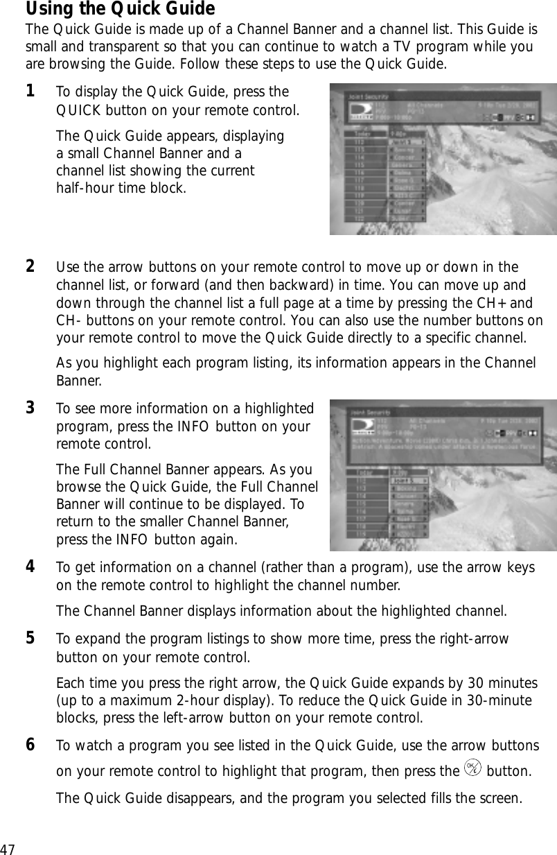 47Chapter 3: Watching TVUsing the Quick GuideThe Quick Guide is made up of a Channel Banner and a channel list. This Guide issmall and transparent so that you can continue to watch a TV program while youare browsing the Guide. Follow these steps to use the Quick Guide.1To display the Quick Guide, press theQUICK button on your remote control.The Quick Guide appears, displaying a small Channel Banner and a channel list showing the current half-hour time block.2Use the arrow buttons on your remote control to move up or down in thechannel list, or forward (and then backward) in time. You can move up anddown through the channel list a full page at a time by pressing the CH+ andCH- buttons on your remote control. You can also use the number buttons onyour remote control to move the Quick Guide directly to a specific channel.As you highlight each program listing, its information appears in the ChannelBanner.3To see more information on a highlightedprogram, press the INFO button on yourremote control.The Full Channel Banner appears. As youbrowse the Quick Guide, the Full ChannelBanner will continue to be displayed. Toreturn to the smaller Channel Banner,press the INFO button again.4To get information on a channel (rather than a program), use the arrow keyson the remote control to highlight the channel number.The Channel Banner displays information about the highlighted channel.5To expand the program listings to show more time, press the right-arrowbutton on your remote control.Each time you press the right arrow, the Quick Guide expands by 30 minutes(up to a maximum 2-hour display). To reduce the Quick Guide in 30-minuteblocks, press the left-arrow button on your remote control.6To watch a program you see listed in the Quick Guide, use the arrow buttonson your remote control to highlight that program, then press the button.The Quick Guide disappears, and the program you selected fills the screen.