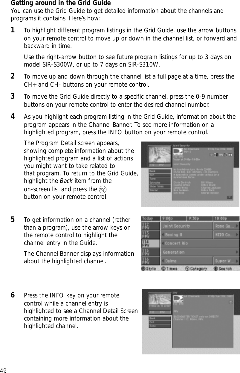 49Chapter 3: Watching TVGetting around in the Grid GuideYou can use the Grid Guide to get detailed information about the channels andprograms it contains. Here’s how:1To highlight different program listings in the Grid Guide, use the arrow buttonson your remote control to move up or down in the channel list, or forward andbackward in time. Use the right-arrow button to see future program listings for up to 3 days onmodel SIR-S300W, or up to 7 days on SIR-S310W.2To move up and down through the channel list a full page at a time, press theCH+ and CH- buttons on your remote control. 3To move the Grid Guide directly to a specific channel, press the 0-9 numberbuttons on your remote control to enter the desired channel number.4As you highlight each program listing in the Grid Guide, information about theprogram appears in the Channel Banner. To see more information on ahighlighted program, press the INFO button on your remote control.The Program Detail screen appears,showing complete information about thehighlighted program and a list of actionsyou might want to take related to that program. To return to the Grid Guide,highlight the Back item from the on-screen list and press thebutton on your remote control.5To get information on a channel (ratherthan a program), use the arrow keys onthe remote control to highlight thechannel entry in the Guide.The Channel Banner displays informationabout the highlighted channel.6Press the INFO key on your remotecontrol while a channel entry ishighlighted to see a Channel Detail Screencontaining more information about thehighlighted channel.