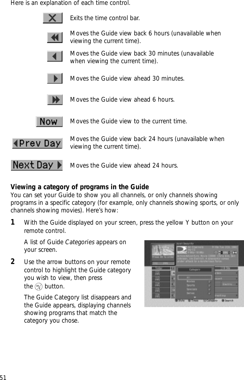 51Chapter 3: Watching TVHere is an explanation of each time control.Viewing a category of programs in the GuideYou can set your Guide to show you all channels, or only channels showingprograms in a specific category (for example, only channels showing sports, or onlychannels showing movies). Here’s how:1With the Guide displayed on your screen, press the yellow Y button on yourremote control.A list of Guide Categories appears on your screen.2Use the arrow buttons on your remotecontrol to highlight the Guide categoryyou wish to view, then press the button.The Guide Category list disappears andthe Guide appears, displaying channels showing programs that match the category you chose.Exits the time control bar.Moves the Guide view back 6 hours (unavailable whenviewing the current time).Moves the Guide view back 30 minutes (unavailablewhen viewing the current time).Moves the Guide view ahead 30 minutes.Moves the Guide view ahead 6 hours.Moves the Guide view to the current time.Moves the Guide view back 24 hours (unavailable whenviewing the current time).Moves the Guide view ahead 24 hours.