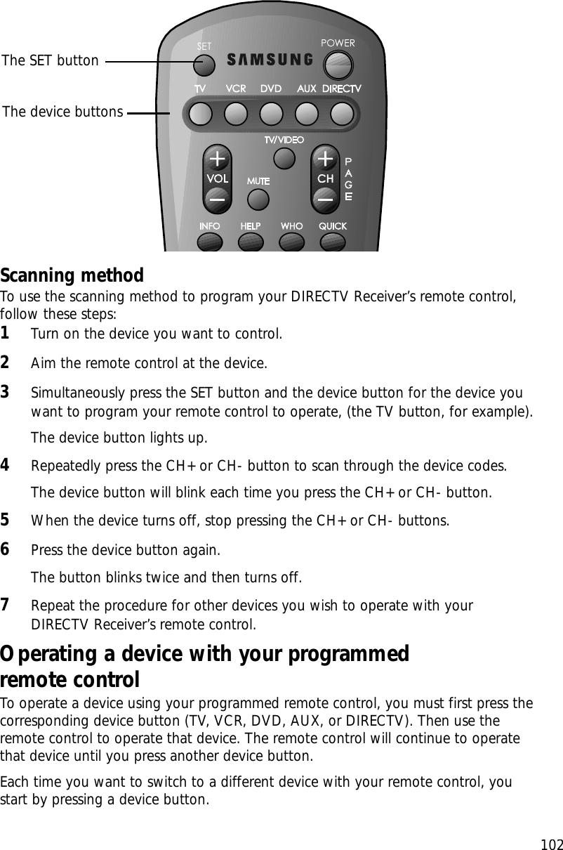 102Scanning methodTo use the scanning method to program your DIRECTV Receiver’s remote control,follow these steps:1Turn on the device you want to control.2Aim the remote control at the device.3Simultaneously press the SET button and the device button for the device youwant to program your remote control to operate, (the TV button, for example).The device button lights up.4Repeatedly press the CH+ or CH- button to scan through the device codes. The device button will blink each time you press the CH+ or CH- button.5When the device turns off, stop pressing the CH+ or CH- buttons.6Press the device button again. The button blinks twice and then turns off.7Repeat the procedure for other devices you wish to operate with yourDIRECTV Receiver’s remote control.Operating a device with your programmed remote controlTo operate a device using your programmed remote control, you must first press thecorresponding device button (TV, VCR, DVD, AUX, or DIRECTV). Then use theremote control to operate that device. The remote control will continue to operatethat device until you press another device button.Each time you want to switch to a different device with your remote control, youstart by pressing a device button.The SET buttonThe device buttons