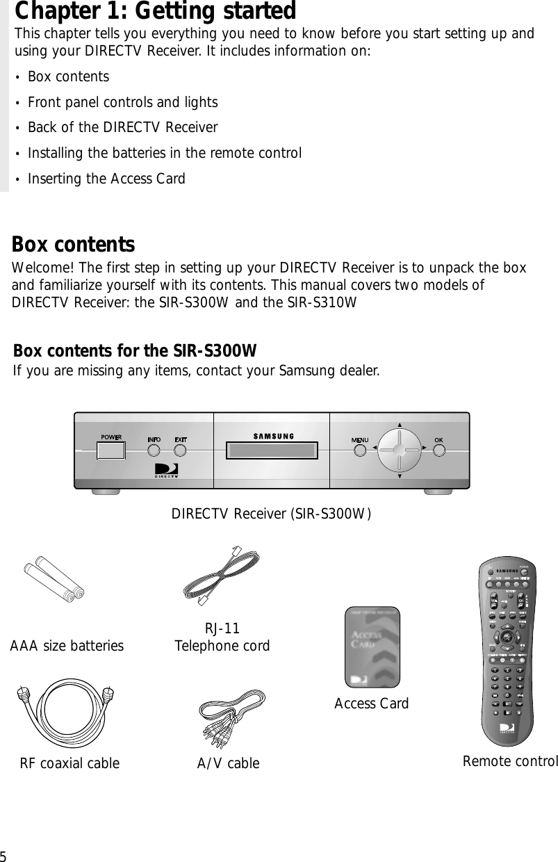 Chapter 1: Getting startedThis chapter tells you everything you need to know before you start setting up andusing your DIRECTV Receiver. It includes information on:•Box contents•Front panel controls and lights•Back of the DIRECTV Receiver•Installing the batteries in the remote control•Inserting the Access Card5Box contentsWelcome! The first step in setting up your DIRECTV Receiver is to unpack the boxand familiarize yourself with its contents. This manual covers two models ofDIRECTV Receiver: the SIR-S300W and the SIR-S310W DIRECTV Receiver (SIR-S300W)RJ-11Telephone cordA/V cable Remote controlAccess CardAAA size batteriesRF coaxial cableBox contents for the SIR-S300WIf you are missing any items, contact your Samsung dealer.