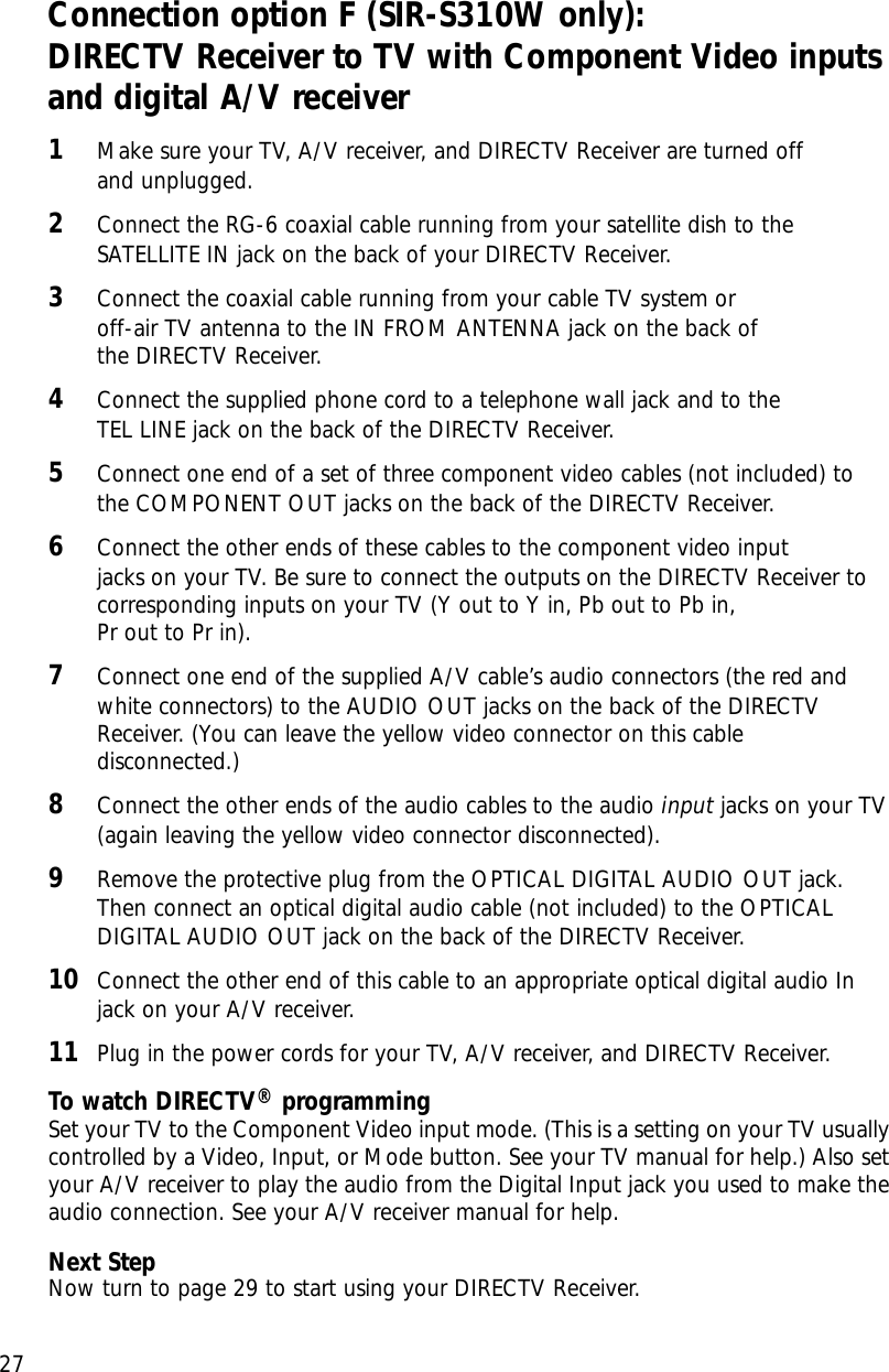 Chapter 2: Setting up and connecting27Connection option F (SIR-S310W only):DIRECTV Receiver to TV with Component Video inputsand digital A/V receiver1Make sure your TV, A/V receiver, and DIRECTV Receiver are turned off and unplugged.2Connect the RG-6 coaxial cable running from your satellite dish to theSATELLITE IN jack on the back of your DIRECTV Receiver.3Connect the coaxial cable running from your cable TV system or off-air TV antenna to the IN FROM ANTENNA jack on the back of the DIRECTV Receiver.4Connect the supplied phone cord to a telephone wall jack and to the TEL LINE jack on the back of the DIRECTV Receiver.5Connect one end of a set of three component video cables (not included) tothe COMPONENT OUT jacks on the back of the DIRECTV Receiver.6Connect the other ends of these cables to the component video input jacks on your TV. Be sure to connect the outputs on the DIRECTV Receiver tocorresponding inputs on your TV (Y out to Y in, Pb out to Pb in, Pr out to Pr in).7Connect one end of the supplied A/V cable’s audio connectors (the red andwhite connectors) to the AUDIO OUT jacks on the back of the DIRECTVReceiver. (You can leave the yellow video connector on this cabledisconnected.)8Connect the other ends of the audio cables to the audio input jacks on your TV(again leaving the yellow video connector disconnected).9Remove the protective plug from the OPTICAL DIGITAL AUDIO OUT jack.Then connect an optical digital audio cable (not included) to the OPTICALDIGITAL AUDIO OUT jack on the back of the DIRECTV Receiver. 10 Connect the other end of this cable to an appropriate optical digital audio Injack on your A/V receiver.11 Plug in the power cords for your TV, A/V receiver, and DIRECTV Receiver.To watch DIRECTV®programmingSet your TV to the Component Video input mode. (This is a setting on your TV usuallycontrolled by a Video, Input, or Mode button. See your TV manual for help.) Also setyour A/V receiver to play the audio from the Digital Input jack you used to make theaudio connection. See your A/V receiver manual for help.Next StepNow turn to page 29 to start using your DIRECTV Receiver.