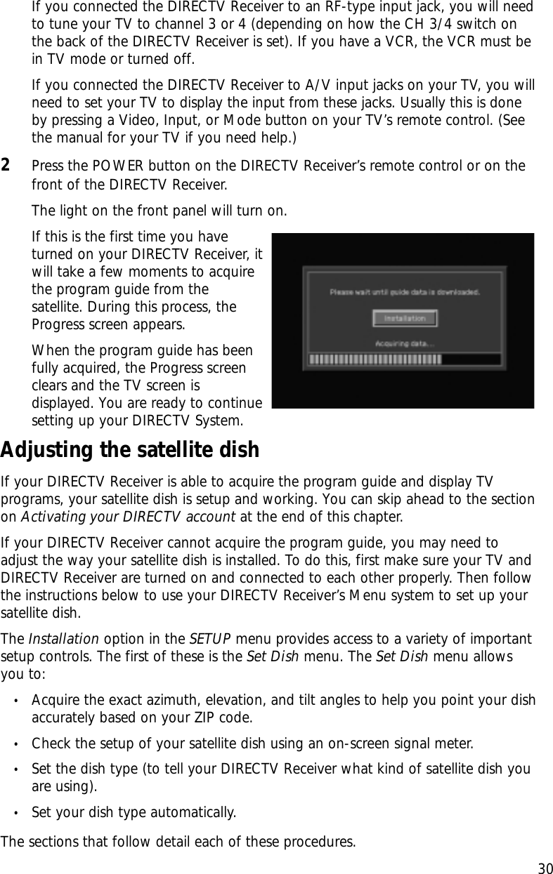 If you connected the DIRECTV Receiver to an RF-type input jack, you will needto tune your TV to channel 3 or 4 (depending on how the CH 3/4 switch onthe back of the DIRECTV Receiver is set). If you have a VCR, the VCR must bein TV mode or turned off.If you connected the DIRECTV Receiver to A/V input jacks on your TV, you willneed to set your TV to display the input from these jacks. Usually this is doneby pressing a Video, Input, or Mode button on your TV’s remote control. (Seethe manual for your TV if you need help.)2Press the POWER button on the DIRECTV Receiver’s remote control or on thefront of the DIRECTV Receiver. The light on the front panel will turn on. If this is the first time you haveturned on your DIRECTV Receiver, itwill take a few moments to acquirethe program guide from thesatellite. During this process, theProgress screen appears.When the program guide has beenfully acquired, the Progress screenclears and the TV screen isdisplayed. You are ready to continuesetting up your DIRECTV System.Adjusting the satellite dishIf your DIRECTV Receiver is able to acquire the program guide and display TVprograms, your satellite dish is setup and working. You can skip ahead to the sectionon Activating your DIRECTV account at the end of this chapter.If your DIRECTV Receiver cannot acquire the program guide, you may need toadjust the way your satellite dish is installed. To do this, first make sure your TV andDIRECTV Receiver are turned on and connected to each other properly. Then followthe instructions below to use your DIRECTV Receiver’s Menu system to set up yoursatellite dish.The Installation option in the SETUP menu provides access to a variety of importantsetup controls. The first of these is the Set Dish menu. The Set Dish menu allowsyou to:•Acquire the exact azimuth, elevation, and tilt angles to help you point your dishaccurately based on your ZIP code.•Check the setup of your satellite dish using an on-screen signal meter.•Set the dish type (to tell your DIRECTV Receiver what kind of satellite dish youare using).•Set your dish type automatically.The sections that follow detail each of these procedures.Chapter 2: Setting up and connecting30