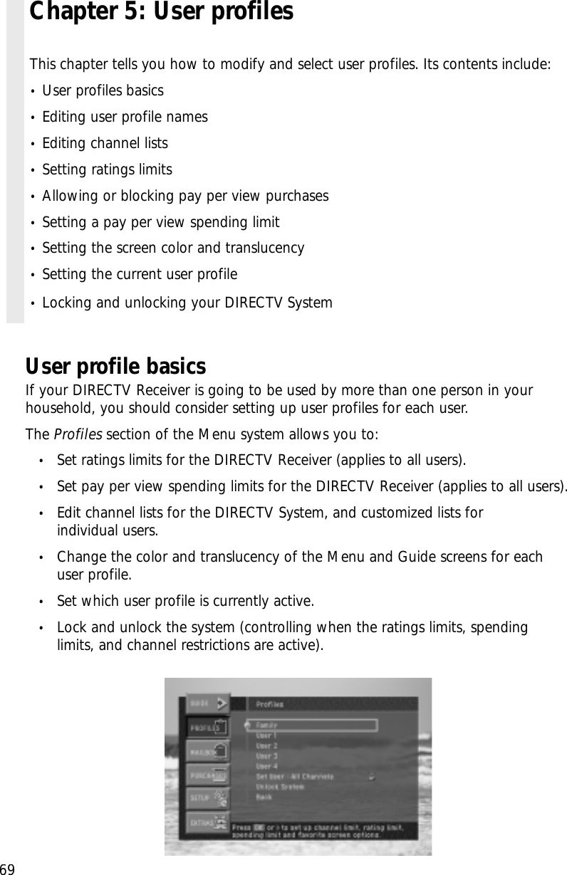 69User profile basicsIf your DIRECTV Receiver is going to be used by more than one person in yourhousehold, you should consider setting up user profiles for each user. The Profiles section of the Menu system allows you to:•Set ratings limits for the DIRECTV Receiver (applies to all users).•Set pay per view spending limits for the DIRECTV Receiver (applies to all users).•Edit channel lists for the DIRECTV System, and customized lists for individual users.•Change the color and translucency of the Menu and Guide screens for eachuser profile.•Set which user profile is currently active.•Lock and unlock the system (controlling when the ratings limits, spendinglimits, and channel restrictions are active).Chapter 5: User profilesThis chapter tells you how to modify and select user profiles. Its contents include:•User profiles basics•Editing user profile names•Editing channel lists•Setting ratings limits•Allowing or blocking pay per view purchases•Setting a pay per view spending limit•Setting the screen color and translucency•Setting the current user profile•Locking and unlocking your DIRECTV System