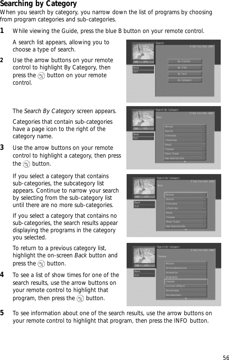 56Chapter 3: Watching TVSearching by CategoryWhen you search by category, you narrow down the list of programs by choosingfrom program categories and sub-categories.1While viewing the Guide, press the blue B button on your remote control.A search list appears, allowing you tochoose a type of search.2Use the arrow buttons on your remotecontrol to highlight By Category, thenpress the button on your remotecontrol.The Search By Category screen appears.Categories that contain sub-categorieshave a page icon to the right of thecategory name. 3Use the arrow buttons on your remotecontrol to highlight a category, then pressthe button.If you select a category that contains sub-categories, the subcategory listappears. Continue to narrow your searchby selecting from the sub-category listuntil there are no more sub-categories.If you select a category that contains nosub-categories, the search results appeardisplaying the programs in the categoryyou selected.To return to a previous category list,highlight the on-screen Back button andpress the button.4To see a list of show times for one of thesearch results, use the arrow buttons onyour remote control to highlight thatprogram, then press the button.5To see information about one of the search results, use the arrow buttons onyour remote control to highlight that program, then press the INFO button.