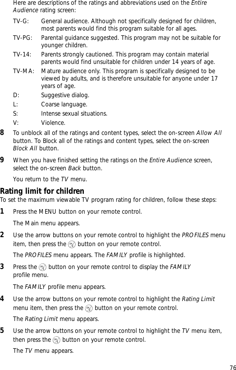 76Here are descriptions of the ratings and abbreviations used on the EntireAudience rating screen:TV-G: General audience. Although not specifically designed for children,most parents would find this program suitable for all ages.TV-PG: Parental guidance suggested. This program may not be suitable foryounger children. TV-14: Parents strongly cautioned. This program may contain materialparents would find unsuitable for children under 14 years of age.TV-MA: Mature audience only. This program is specifically designed to beviewed by adults, and is therefore unsuitable for anyone under 17years of age.D: Suggestive dialog.L: Coarse language.S: Intense sexual situations.V: Violence.8To unblock all of the ratings and content types, select the on-screen Allow Allbutton. To Block all of the ratings and content types, select the on-screen Block All button.9When you have finished setting the ratings on the Entire Audience screen,select the on-screen Back button.You return to the TV menu. Rating limit for childrenTo set the maximum viewable TV program rating for children, follow these steps:1Press the MENU button on your remote control.The Main menu appears.2Use the arrow buttons on your remote control to highlight the PROFILES menuitem, then press the button on your remote control.The PROFILES menu appears. The FAMILY profile is highlighted.3Press the button on your remote control to display the FAMILYprofile menu.The FAMILY profile menu appears.4Use the arrow buttons on your remote control to highlight the Rating Limitmenu item, then press the button on your remote control.The Rating Limit menu appears.5Use the arrow buttons on your remote control to highlight the TV menu item,then press the button on your remote control.The TV menu appears. Chapter 5: User profiles