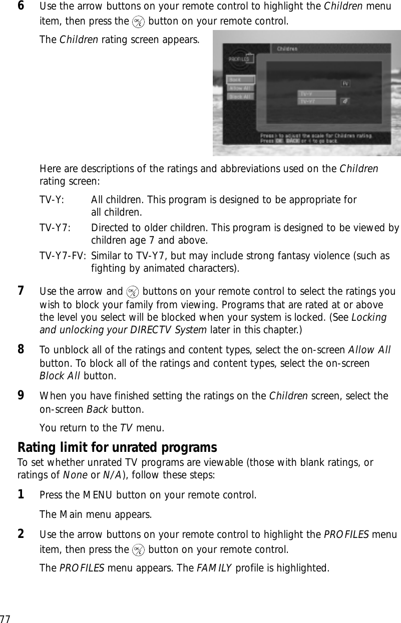 Chapter 5: User profiles776Use the arrow buttons on your remote control to highlight the Children menuitem, then press the button on your remote control.The Children rating screen appears.Here are descriptions of the ratings and abbreviations used on the Childrenrating screen:TV-Y: All children. This program is designed to be appropriate for all children.TV-Y7: Directed to older children. This program is designed to be viewed bychildren age 7 and above. TV-Y7-FV: Similar to TV-Y7, but may include strong fantasy violence (such asfighting by animated characters). 7Use the arrow and buttons on your remote control to select the ratings youwish to block your family from viewing. Programs that are rated at or abovethe level you select will be blocked when your system is locked. (See Lockingand unlocking your DIRECTV System later in this chapter.)8To unblock all of the ratings and content types, select the on-screen Allow Allbutton. To block all of the ratings and content types, select the on-screen Block All button.9When you have finished setting the ratings on the Children screen, select theon-screen Back button.You return to the TV menu. Rating limit for unrated programsTo set whether unrated TV programs are viewable (those with blank ratings, orratings of None or N/A), follow these steps:1Press the MENU button on your remote control.The Main menu appears.2Use the arrow buttons on your remote control to highlight the PROFILES menuitem, then press the button on your remote control.The PROFILES menu appears. The FAMILY profile is highlighted.