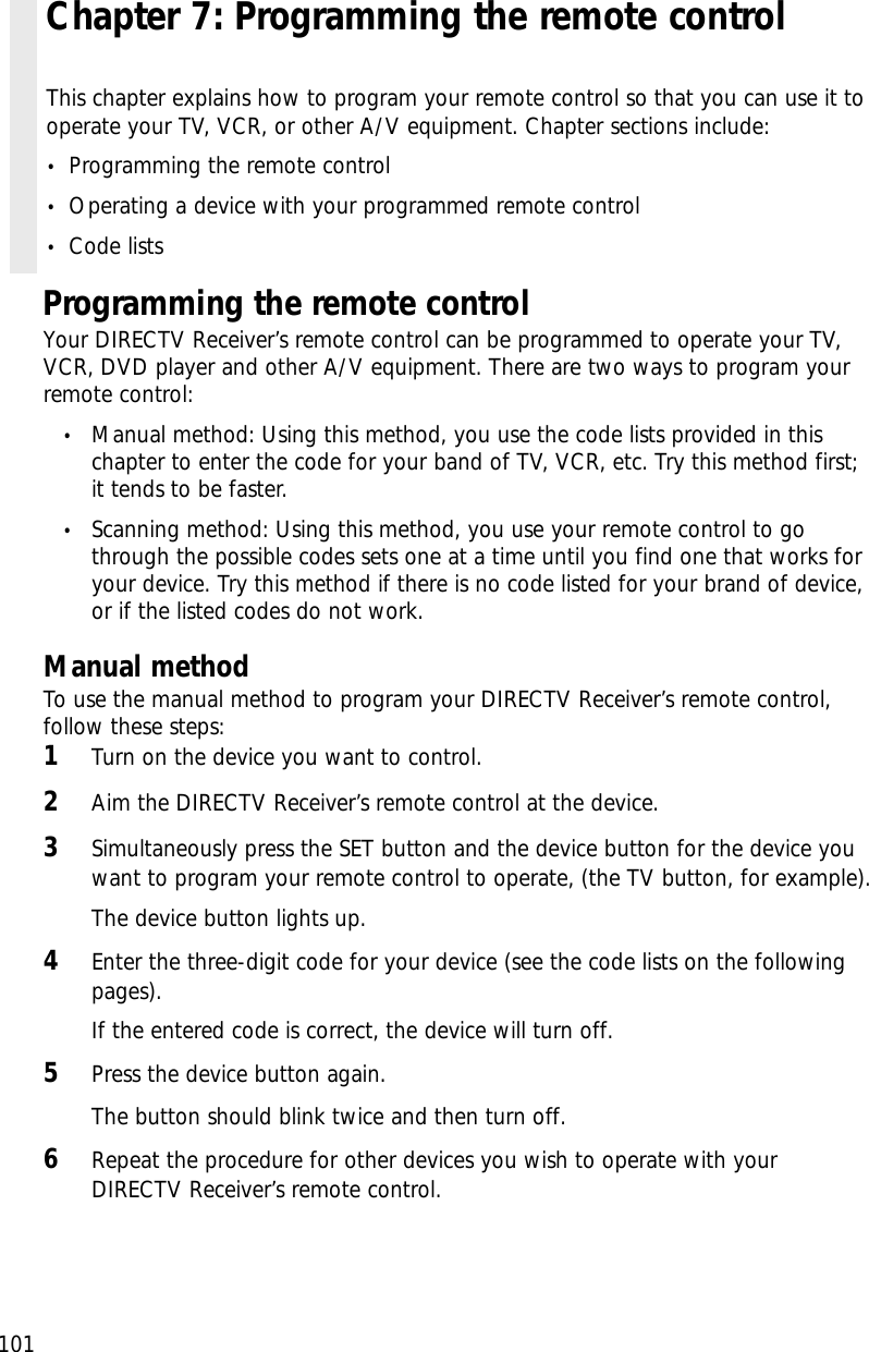 101Programming the remote controlYour DIRECTV Receiver’s remote control can be programmed to operate your TV,VCR, DVD player and other A/V equipment. There are two ways to program yourremote control:•Manual method: Using this method, you use the code lists provided in thischapter to enter the code for your band of TV, VCR, etc. Try this method first;it tends to be faster.•Scanning method: Using this method, you use your remote control to gothrough the possible codes sets one at a time until you find one that works foryour device. Try this method if there is no code listed for your brand of device,or if the listed codes do not work.Manual methodTo use the manual method to program your DIRECTV Receiver’s remote control,follow these steps:1Turn on the device you want to control.2Aim the DIRECTV Receiver’s remote control at the device.3Simultaneously press the SET button and the device button for the device youwant to program your remote control to operate, (the TV button, for example).The device button lights up.4Enter the three-digit code for your device (see the code lists on the followingpages).If the entered code is correct, the device will turn off.5Press the device button again. The button should blink twice and then turn off.6Repeat the procedure for other devices you wish to operate with yourDIRECTV Receiver’s remote control.Chapter 7: Programming the remote controlThis chapter explains how to program your remote control so that you can use it tooperate your TV, VCR, or other A/V equipment. Chapter sections include:•Programming the remote control•Operating a device with your programmed remote control•Code lists