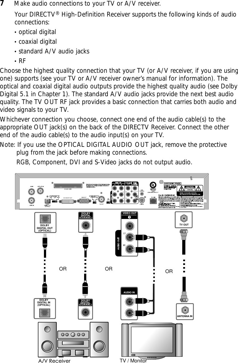 7Make audio connections to your TV or A/V receiver.Your DIRECTV®High-Definition Receiver supports the following kinds of audioconnections: •optical digital•coaxial digital•standard A/V audio jacks•RFChoose the highest quality connection that your TV (or A/V receiver, if you are usingone) supports (see your TV or A/V receiver owner’s manual for information). Theoptical and coaxial digital audio outputs provide the highest quality audio (see DolbyDigital 5.1 in Chapter 1). The standard A/V audio jacks provide the next best audioquality. The TV OUT RF jack provides a basic connection that carries both audio andvideo signals to your TV. Whichever connection you choose, connect one end of the audio cable(s) to theappropriate OUT jack(s) on the back of the DIRECTV Receiver. Connect the otherend of the audio cable(s) to the audio input(s) on your TV.Note: If you use the OPTICAL DIGITAL AUDIO OUT jack, remove the protectiveplug from the jack before making connections.RGB, Component, DVI and S-Video jacks do not output audio.  TV / MonitorDOLBYDIGITAL OUT(OPTICAL)VIDEO OUT1OR ORA/V ReceiverDOLBYDIGITAL(COAXIAL)TV OUTDOLBYDIGITAL IN(OPTICAL)AUDIO INANTENNA INORDOLBYDIGITAL(COAXIAL)DVI/ HDCP OUT