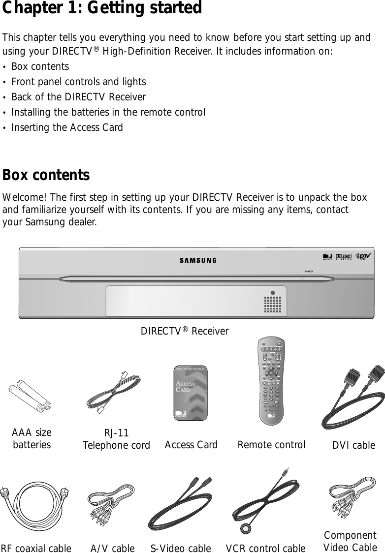 Chapter 1: Getting startedThis chapter tells you everything you need to know before you start setting up andusing your DIRECTV®High-Definition Receiver. It includes information on:•  Box contents•  Front panel controls and lights•  Back of the DIRECTV Receiver•  Installing the batteries in the remote control•  Inserting the Access CardAAA size batteriesDIRECTV®ReceiverRJ-11Telephone cordA/V cableRemote controlRF coaxial cableAccess CardVCR control cableBox contentsWelcome! The first step in setting up your DIRECTV Receiver is to unpack the boxand familiarize yourself with its contents. If you are missing any items, contactyour Samsung dealer.S-Video cableDVI cableComponentVideo Cable