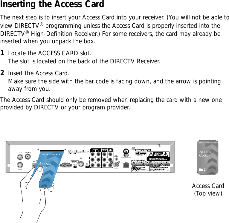 Inserting the Access CardThe next step is to insert your Access Card into your receiver. (You will not be able toview DIRECTV®programming unless the Access Card is properly inserted into theDIRECTV®High-Definition Receiver.) For some receivers, the card may already beinserted when you unpack the box.1Locate the ACCESS CARD slot. The slot is located on the back of the DIRECTV Receiver.2Insert the Access Card. Make sure the side with the bar code is facing down, and the arrow is pointingaway from you.The Access Card should only be removed when replacing the card with a new oneprovided by DIRECTV or your program provider.DVI/ HDCP OUTAccess Card(Top view)