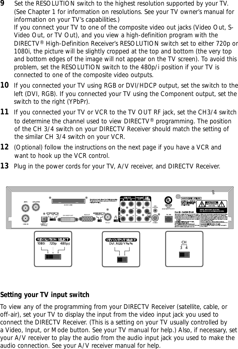 9Set the RESOLUTION switch to the highest resolution supported by your TV. (See Chapter 1 for information on resolutions. See your TV owner’s manual forinformation on your TV’s capabilities.)If you connect your TV to one of the composite video out jacks (Video Out, S-Video Out, or TV Out), and you view a high-definition program with theDIRECTV®High-Definition Receiver’s RESOLUTION switch set to either 720p or1080i, the picture will be slightly cropped at the top and bottom (the very topand bottom edges of the image will not appear on the TV screen). To avoid thisproblem, set the RESOLUTION switch to the 480p/i position if your TV isconnected to one of the composite video outputs. 10 If you connected your TV using RGB or DVI/HDCP output, set the switch to theleft (DVI, RGB). If you connected your TV using the Component output, set theswitch to the right (YPbPr).  11 If you connected your TV or VCR to the TV OUT RF jack, set the CH3/4 switchto determine the channel used to view DIRECTV®programming. The positionof the CH 3/4 switch on your DIRECTV Receiver should match the setting ofthe similar CH 3/4 switch on your VCR.12 (Optional) follow the instructions on the next page if you have a VCR andwant to hook up the VCR control.13 Plug in the power cords for your TV, A/V receiver, and DIRECTV Receiver.Setting your TV input switchTo view any of the programming from your DIRECTV Receiver (satellite, cable, oroff-air), set your TV to display the input from the video input jack you used toconnect the DIRECTV Receiver. (This is a setting on your TV usually controlled by a Video, Input, or Mode button. See your TV manual for help.) Also, if necessary, setyour A/V receiver to play the audio from the audio input jack you used to make theaudio connection. See your A/V receiver manual for help.DVI/ HDCP OUT