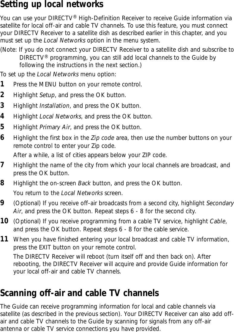 Setting up local networksYou can use your DIRECTV®High-Definition Receiver to receive Guide information viasatellite for local off-air and cable TV channels. To use this feature, you must connectyour DIRECTV Receiver to a satellite dish as described earlier in this chapter, and youmust set up the Local Networks option in the menu system. (Note: If you do not connect your DIRECTV Receiver to a satellite dish and subscribe toDIRECTV®programming, you can still add local channels to the Guide byfollowing the instructions in the next section.)To set up the Local Networks menu option:1Press the MENU button on your remote control.2Highlight Setup, and press the OK button.3Highlight Installation, and press the OK button.4Highlight Local Networks, and press the OK button.5Highlight Primary Air, and press the OK button.6Highlight the first box in the Zip code area, then use the number buttons on yourremote control to enter your Zip code.After a while, a list of cities appears below your ZIP code.7Highlight the name of the city from which your local channels are broadcast, andpress the OK button.8Highlight the on-screen Back button, and press the OK button.You return to the Local Networks screen.9(Optional) If you receive off-air broadcasts from a second city, highlight SecondaryAir, and press the OK button. Repeat steps 6 - 8 for the second city.10 (Optional) If you receive programming from a cable TV service, highlight Cable,and press the OK button. Repeat steps 6 - 8 for the cable service.  11 When you have finished entering your local broadcast and cable TV information,press the EXIT button on your remote control.The DIRECTV Receiver will reboot (turn itself off and then back on). Afterrebooting, the DIRECTV Receiver will acquire and provide Guide information foryour local off-air and cable TV channels. Scanning off-air and cable TV channelsThe Guide can receive programming information for local and cable channels viasatellite (as described in the previous section). Your DIRECTV Receiver can also add off-air and cable TV channels to the Guide by scanning for signals from any off-airantenna or cable TV service connections you have provided. 