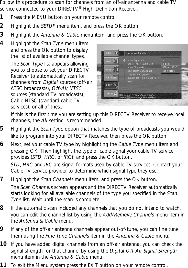 4Highlight the Scan Type menu itemand press the OK button to displaythe list of available channel types.The Scan Type list appears allowingyou to choose to set your DIRECTVReceiver to automatically scan forchannels from Digital sources (off-airATSC broadcasts), Off-Air NTSCsources (standard TV broadcasts),Cable NTSC (standard cable TVservices), or all of these.If this is the first time you are setting up this DIRECTV Receiver to receive localchannels, the All setting is recommended.5Highlight the Scan Type option that matches the type of broadcasts you wouldlike to program into your DIRECTV Receiver, then press the OK button.6Next, set your cable TV type by highlighting the Cable Type menu item andpressing OK. Then highlight the type of cable signal your cable TV serviceprovides (STD, HRC, or IRC), and press the OK button. STD, HRC and IRC are signal formats used by cable TV services. Contact yourCable TV service provider to determine which signal type they use.7Highlight the Scan Channels menu item, and press the OK button.The Scan Channels screen appears and the DIRECTV Receiver automaticallystarts looking for all available channels of the type you specified in the ScanType list. Wait until the scan is complete.8If the automatic scan included any channels that you do not intend to watch,you can edit the channel list by using the Add/Remove Channels menu item inthe Antenna &amp; Cable menu.9If any of the off-air antenna channels appear out-of-tune, you can fine tunethem using the Fine Tune Channels item in the Antenna &amp; Cable menu.10 If you have added digital channels from an off-air antenna, you can check thesignal strength for that channel by using the Digital Off-Air Signal Strengthmenu item in the Antenna &amp; Cable menu.11 To exit the Menu system press the EXIT button on your remote control.Follow this procedure to scan for channels from an off-air antenna and cable TVservice connected to your DIRECTV®High-Definition Receiver.1Press the MENU button on your remote control.2Highlight the SETUP menu item, and press the OK button.3Highlight the Antenna &amp; Cable menu item, and press the OK button.