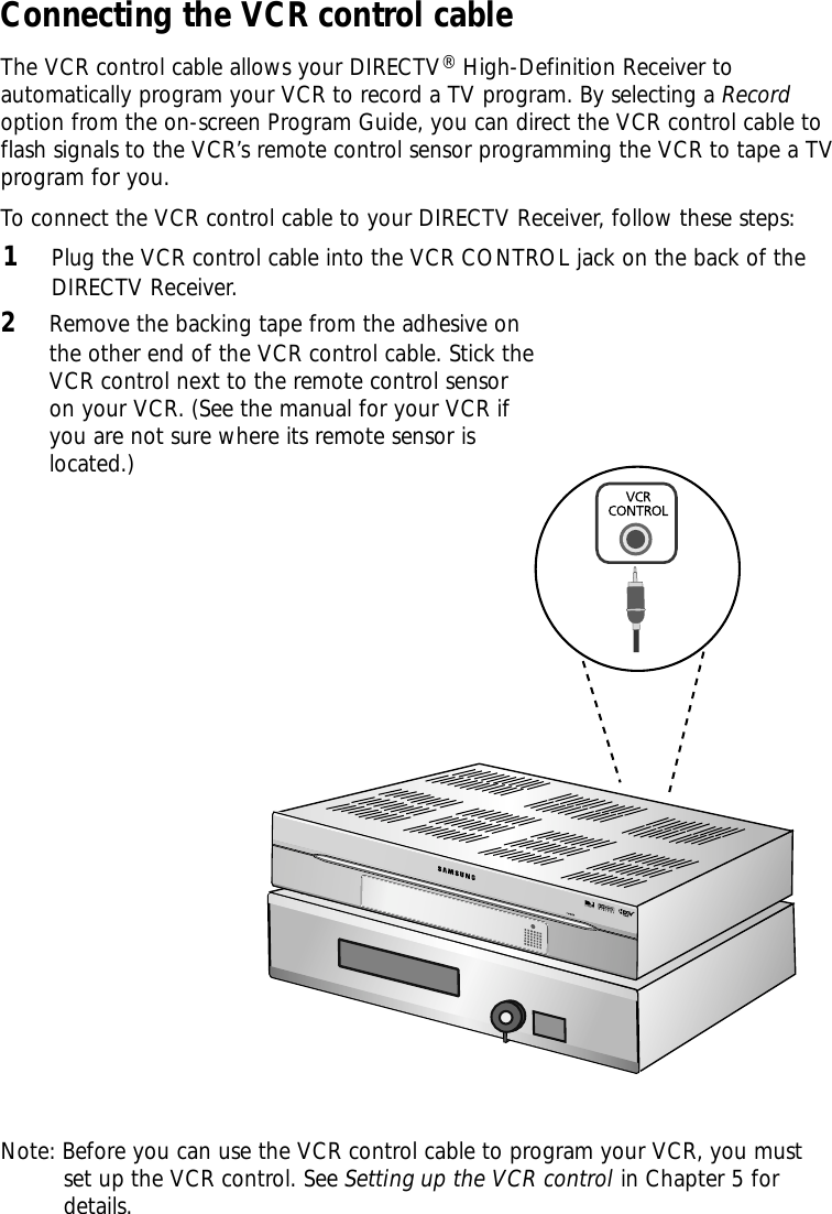 Connecting the VCR control cableThe VCR control cable allows your DIRECTV®High-Definition Receiver toautomatically program your VCR to record a TV program. By selecting a Recordoption from the on-screen Program Guide, you can direct the VCR control cable toflash signals to the VCR’s remote control sensor programming the VCR to tape a TVprogram for you.To connect the VCR control cable to your DIRECTV Receiver, follow these steps:1Plug the VCR control cable into the VCR CONTROL jack on the back of theDIRECTV Receiver.2Remove the backing tape from the adhesive onthe other end of the VCR control cable. Stick theVCR control next to the remote control sensoron your VCR. (See the manual for your VCR ifyou are not sure where its remote sensor islocated.)Note: Before you can use the VCR control cable to program your VCR, you must set up the VCR control. See Setting up the VCR control in Chapter 5 for          details.