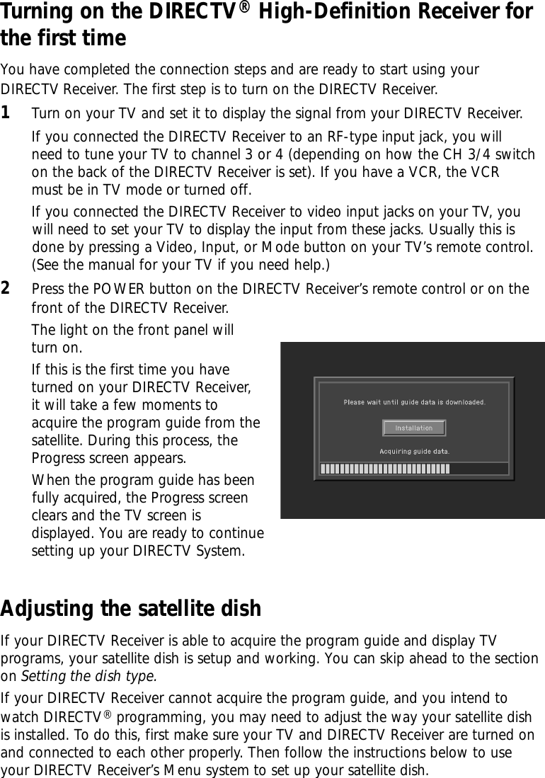 Turning on the DIRECTV®High-Definition Receiver forthe first timeYou have completed the connection steps and are ready to start using your DIRECTV Receiver. The first step is to turn on the DIRECTV Receiver.1Turn on your TV and set it to display the signal from your DIRECTV Receiver.If you connected the DIRECTV Receiver to an RF-type input jack, you willneed to tune your TV to channel 3 or 4 (depending on how the CH 3/4 switchon the back of the DIRECTV Receiver is set). If you have a VCR, the VCRmust be in TV mode or turned off.If you connected the DIRECTV Receiver to video input jacks on your TV, you will need to set your TV to display the input from these jacks. Usually this is  done by pressing a Video, Input, or Mode button on your TV’s remote control.(See the manual for your TV if you need help.)2Press the POWER button on the DIRECTV Receiver’s remote control or on thefront of the DIRECTV Receiver. Adjusting the satellite dishIf your DIRECTV Receiver is able to acquire the program guide and display TVprograms, your satellite dish is setup and working. You can skip ahead to the sectionon Setting the dish type.  If your DIRECTV Receiver cannot acquire the program guide, and you intend towatch DIRECTV®programming, you may need to adjust the way your satellite dishis installed. To do this, first make sure your TV and DIRECTV Receiver are turned onand connected to each other properly. Then follow the instructions below to useyour DIRECTV Receiver’s Menu system to set up your satellite dish. The light on the front panel willturn on. If this is the first time you haveturned on your DIRECTV Receiver,it will take a few moments toacquire the program guide from thesatellite. During this process, theProgress screen appears.When the program guide has beenfully acquired, the Progress screenclears and the TV screen is displayed. You are ready to continuesetting up your DIRECTV System.