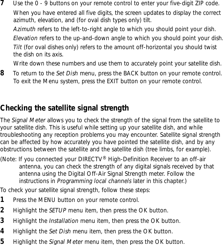 7Use the 0 - 9 buttons on your remote control to enter your five-digit ZIP code.When you have entered all five digits, the screen updates to display the correctazimuth, elevation, and (for oval dish types only) tilt.Azimuth refers to the left-to-right angle to which you should point your dish.Elevation refers to the up-and-down angle to which you should point your dish.Tilt (for oval dishes only) refers to the amount off-horizontal you should twistthe dish on its axis.Write down these numbers and use them to accurately point your satellite dish.8To return to the Set Dish menu, press the BACK button on your remote control.To exit the Menu system, press the EXIT button on your remote control.Checking the satellite signal strengthThe Signal Meter allows you to check the strength of the signal from the satellite toyour satellite dish. This is useful while setting up your satellite dish, and whiletroubleshooting any reception problems you may encounter. Satellite signal strengthcan be affected by how accurately you have pointed the satellite dish, and by anyobstructions between the satellite and the satellite dish (tree limbs, for example). (Note: If you connected your DIRECTV®High-Definition Receiver to an off-airantenna, you can check the strength of any digital signals received by thatantenna using the Digital Off-Air Signal Strength meter. Follow theinstructions in Programming local channels later in this chapter.)To check your satellite signal strength, follow these steps:1Press the MENU button on your remote control.2Highlight the SETUP menu item, then press the OK button.3Highlight the Installation menu item, then press the OK button.4Highlight the Set Dish menu item, then press the OK button.5Highlight the Signal Meter menu item, then press the OK button.