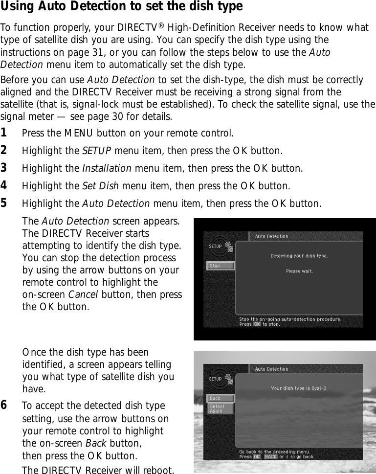 Using Auto Detection to set the dish typeTo function properly, your DIRECTV®High-Definition Receiver needs to know whattype of satellite dish you are using. You can specify the dish type using theinstructions on page 31, or you can follow the steps below to use the AutoDetection menu item to automatically set the dish type.Before you can use Auto Detection to set the dish-type, the dish must be correctlyaligned and the DIRECTV Receiver must be receiving a strong signal from thesatellite (that is, signal-lock must be established). To check the satellite signal, use thesignal meter — see page 30 for details.1Press the MENU button on your remote control.2Highlight the SETUP menu item, then press the OK button.3Highlight the Installation menu item, then press the OK button.4Highlight the Set Dish menu item, then press the OK button.5Highlight the Auto Detection menu item, then press the OK button.The Auto Detection screen appears.The DIRECTV Receiver startsattempting to identify the dish type.You can stop the detection processby using the arrow buttons on your remote control to highlight the on-screen Cancel button, then pressthe OK button.Once the dish type has beenidentified, a screen appears tellingyou what type of satellite dish youhave. 6To accept the detected dish typesetting, use the arrow buttons onyour remote control to highlightthe on-screen Back button,then press the OK button.The DIRECTV Receiver will reboot.  