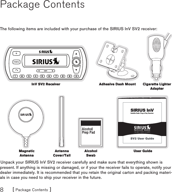 [ Package Contents ]8Package ContentsThe following items are included with your purchase of the SIRIUS InV SV2 receiver:Satellite Radio Plug-n-Play ReceiverSIRIUS InVSV2 User GuideUnpack your SIRIUS InV SV2 receiver carefully and make sure that everything shown is present. If anything is missing or damaged, or if your the receiver fails to operate, notify your dealer immediately. It is recommended that you retain the original carton and packing materi-als in case you need to ship your receiver in the future.InV SV2 ReceiverInV SV2 Receiver Adhesive Dash MountAdhesive Dash Mount Cigarette Lighter AdapterCigarette Lighter AdapterAntenna Cover/TailAntenna Cover/TailAlcohol SwabAlcohol SwabMagnetic AntennaMagnetic AntennaUser GuideUser Guide