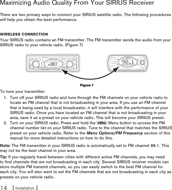[ Installation ]14Maximizing Audio Quality From Your SIRIUS ReceiverThere are two primary ways to connect your SIRIUS satellite radio. The following procedures will help you obtain the best performance.Wireless ConneCtionYour SIRIUS radio contains an FM transmitter. The FM transmitter sends the audio from your SIRIUS radio to your vehicle radio. (Figure 7)90.1To tune your transmitter:Turn off your SIRIUS radio and tune through the FM channels on your vehicle radio to locate an FM channel that is not broadcasting in your area. If you use an FM channel that is being used by a local broadcaster, it will interfere with the performance of your SIRIUS radio. Once you have located an FM channel that is not broadcasting in your area, save it as a preset on your vehicle radio. This will become your SIRIUS preset.Turn on your SIRIUS radio. Press and hold the   Menu button to access the FM channel number list on your SIRIUS radio. Tune to the channel that matches the SIRIUS preset on your vehicle radio. Refer to the Menu Options/FM Frequency section of this manual for more detailed instructions on how to do this.Note: The FM transmitter in your SIRIUS radio is automatically set to FM channel 88.1. This may not be the best channel in your area.  Tip: If you regularly travel between cities with different active FM channels, you may need to find channels that are not broadcasting in each city. Several SIRIUS receiver models can store multiple FM transmit channels, so you can easily switch to the best FM channel for each city. You will also want to set the FM channels that are not broadcasting in each city as presets on your vehicle radio. 1.2.Figure 7Figure 7