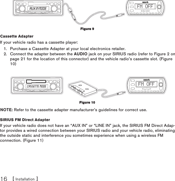 [ Installation ]16FM OFFCassette Adapter If your vehicle radio has a cassette player:Purchase a Cassette Adapter at your local electronics retailer.Connect the adapter between the AUDIO jack on your SIRIUS radio (refer to Figure 2 on page 21 for the location of this connector) and the vehicle radio’s cassette slot. (Figure 10)FM OFFNOTE: Refer to the cassette adapter manufacturer’s guidelines for correct use.SIRIUS FM Direct AdapterIf your vehicle radio does not have an “AUX IN” or “LINE IN” jack, the SIRIUS FM Direct Adap-tor provides a wired connection between your SIRIUS radio and your vehicle radio, eliminating the outside static and interference you sometimes experience when using a wireless FM connection. (Figure 11)1.2.Figure 9Figure 9Figure 10Figure 10