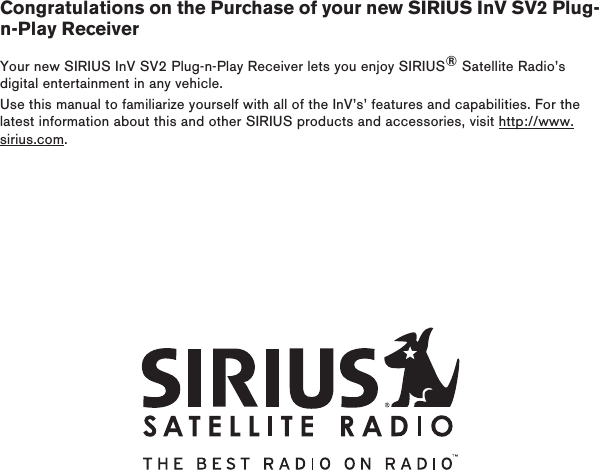 Congratulations on the Purchase of your new SIRIUS InV SV2 Plug-n-Play ReceiverYour new SIRIUS InV SV2 Plug-n-Play Receiver lets you enjoy SIRIUS® Satellite Radio’s digital entertainment in any vehicle.Use this manual to familiarize yourself with all of the InV’s’ features and capabilities. For the latest information about this and other SIRIUS products and accessories, visit http://www.sirius.com.