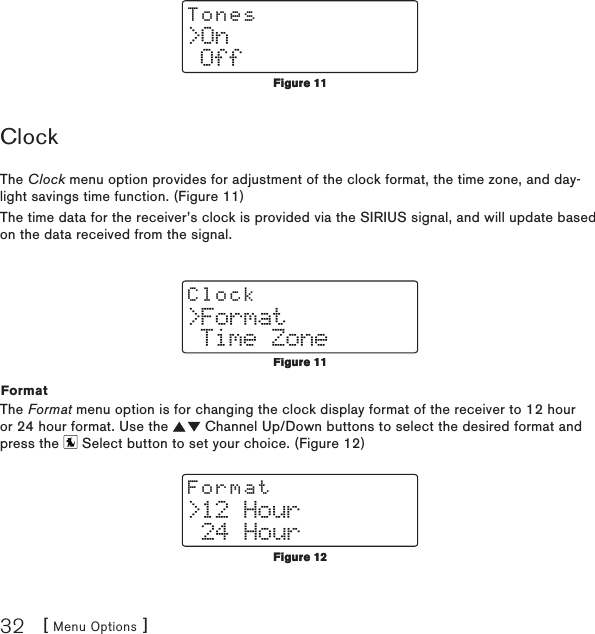 [ Menu Options ]32&gt;On OffTonesClockThe Clock menu option provides for adjustment of the clock format, the time zone, and day-light savings time function. (Figure 11)The time data for the receiver’s clock is provided via the SIRIUS signal, and will update based on the data received from the signal.&gt;Format Time ZoneClockFormatThe Format menu option is for changing the clock display format of the receiver to 12 hour or 24 hour format. Use the   Channel Up/Down buttons to select the desired format and press the   Select button to set your choice. (Figure 12)&gt;12 Hour 24 HourFormatFigure 11Figure 11Figure 11Figure 11Figure 12Figure 12