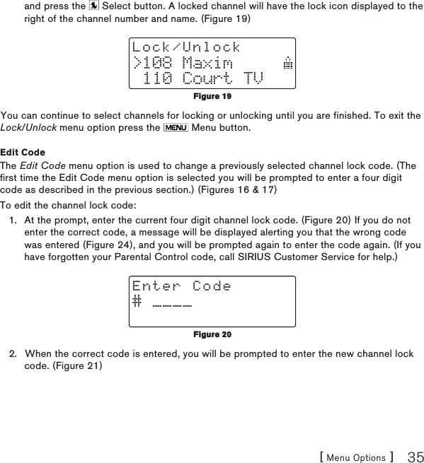 [ Menu Options ] 35and press the   Select button. A locked channel will have the lock icon displayed to the right of the channel number and name. (Figure 19)&gt;108 Maxim 110 Court TVLock/UnlockYou can continue to select channels for locking or unlocking until you are finished. To exit the Lock/Unlock menu option press the   Menu button.Edit CodeThe Edit Code menu option is used to change a previously selected channel lock code. (The first time the Edit Code menu option is selected you will be prompted to enter a four digit code as described in the previous section.) (Figures 16 &amp; 17)To edit the channel lock code:At the prompt, enter the current four digit channel lock code. (Figure 20) If you do not enter the correct code, a message will be displayed alerting you that the wrong code was entered (Figure 24), and you will be prompted again to enter the code again. (If you have forgotten your Parental Control code, call SIRIUS Customer Service for help.)# ____Enter CodeWhen the correct code is entered, you will be prompted to enter the new channel lock code. (Figure 21)1.2.Figure 19Figure 19Figure 20Figure 20