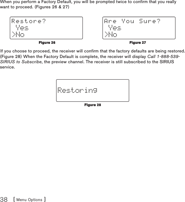 [ Menu Options ]38When you perform a Factory Default, you will be prompted twice to confirm that you really want to proceed. (Figures 26 &amp; 27) Yes&gt;NoRestore? Yes&gt;NoAre You Sure?If you choose to proceed, the receiver will confirm that the factory defaults are being restored. (Figure 28) When the Factory Default is complete, the receiver will display Call 1-888-539-SIRIUS to Subscribe, the preview channel. The receiver is still subscribed to the SIRIUS service.RestoringFigure 26Figure 26Figure 27Figure 27Figure 28Figure 28