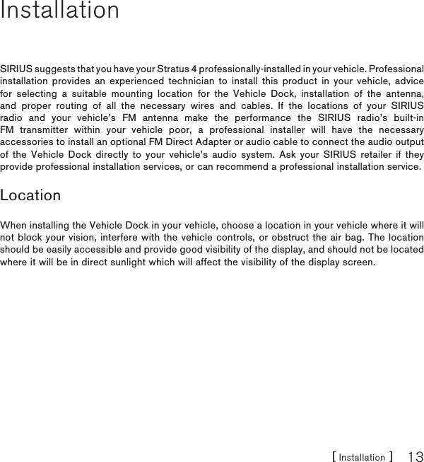 [ Installation ] 13InstallationSIRIUS suggests that you have your Stratus 4 professionally-installed in your vehicle. Professional installation provides an experienced technician to install this product in your vehicle, advice for selecting a suitable mounting location for the Vehicle Dock, installation of the antenna, and proper routing of all the necessary wires and cables. If the locations of your SIRIUS radio and your vehicle’s FM antenna make the performance the SIRIUS radio’s built-in FM transmitter within your vehicle poor, a professional installer will have the necessary accessories to install an optional FM Direct Adapter or audio cable to connect the audio output of the Vehicle Dock directly to your vehicle’s audio system. Ask your SIRIUS retailer if they provide professional installation services, or can recommend a professional installation service.LocationWhen installing the Vehicle Dock in your vehicle, choose a location in your vehicle where it will not block your vision, interfere with the vehicle controls, or obstruct the air bag. The location should be easily accessible and provide good visibility of the display, and should not be located where it will be in direct sunlight which will affect the visibility of the display screen.
