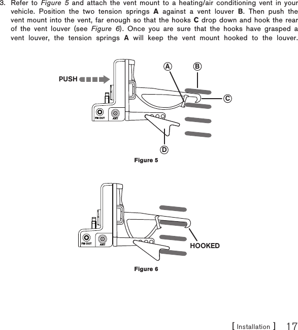 [ Installation ] 17Refer to Figure 5 and attach the vent mount to a heating/air conditioning vent in your vehicle. Position the two tension springs A against a vent louver B. Then push the vent mount into the vent, far enough so that the hooks C drop down and hook the rear of the vent louver (see Figure 6). Once you are sure that the hooks have grasped a vent louver, the tension springs A will keep the vent mount hooked to the louver.3.FM OUT ANTCBADPUSHFM OUT ANT HOOKEDFigure 5Figure 6