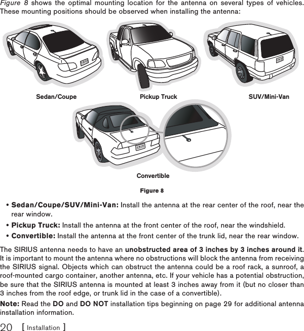 [ Installation ]20Figure 8 shows the optimal mounting location for the antenna on several types of vehicles. These mounting positions should be observed when installing the antenna:Sedan/Coupe/SUV/Mini-Van: Install the antenna at the rear center of the roof, near the rear window.Pickup Truck: Install the antenna at the front center of the roof, near the windshield.Convertible: Install the antenna at the front center of the trunk lid, near the rear window.The SIRIUS antenna needs to have an unobstructed area of 3 inches by 3 inches around it. It is important to mount the antenna where no obstructions will block the antenna from receiving the SIRIUS signal. Objects which can obstruct the antenna could be a roof rack, a sunroof, a roof-mounted cargo container, another antenna, etc. If your vehicle has a potential obstruction, be sure that the SIRIUS antenna is mounted at least 3 inches away from it (but no closer than 3 inches from the roof edge, or trunk lid in the case of a convertible). Note: Read the DO and DO NOT installation tips beginning on page 29 for additional antenna installation information.•••Sedan/Coupe Pickup Truck SUV/Mini-VanConvertibleFigure 8