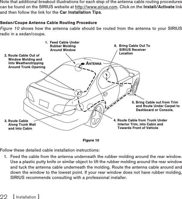 [ Installation ]22Note that additional breakout illustrations for each step of the antenna cable routing procedures can be found on the SIRIUS website at http://www.sirius.com. Click on the Install/Activate link and then follow the link for the Car Installation Tips.Sedan /Coupe Antenna Cable Routing ProcedureFigure 10 shows how the antenna cable should be routed from the antenna to your SIRIUS radio in a sedan/coupe.Follow these detailed cable installation instructions:Feed the cable from the antenna underneath the rubber molding around the rear window. Use a plastic putty knife or similar object to lift the rubber molding around the rear window and tuck the antenna cable underneath the molding. Route the antenna cable around and down the window to the lowest point. If your rear window does not have rubber molding, SIRIUS recommends consulting with a professional installer.1.1.  Feed Cable Under     Rubber Molding     Around Window4. Route Cable from Trunk Under    Interior Trim, into Cabin and    Towards Front of Vehicle6.  Bring Cable Out To     SIRIUS Receiver     Location5. Bring Cable out from Trim    and Route Under Carpet to    Dashboard or Console.2. Route Cable Out of    Window Molding and     Into Weatherstripping    Around Trunk Opening3. Route Cable    Along Trunk Wall    and Into CabinANTENNAFigure 10