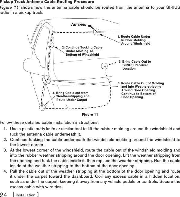 [ Installation ]24Pickup  Truck Antenna Cable Routing ProcedureFigure 11 shows how the antenna cable should be routed from the antenna to your SIRIUS radio in a pickup truck.Follow these detailed cable installation instructions:Use a plastic putty knife or similar tool to lift the rubber molding around the windshield and tuck the antenna cable underneath it.Continue tucking the cable underneath the windshield molding around the windshield to the lowest corner.At the lowest corner of the windshield, route the cable out of the windshield molding and into the rubber weather stripping around the door opening. Lift the weather stripping from the opening and tuck the cable inside it, then replace the weather stripping. Run the cable inside of the weather stripping to the bottom of the door opening.Pull the cable out of the weather stripping at the bottom of the door opening and route it under the carpet toward the dashboard. Coil any excess cable in a hidden location, such as under the carpet, keeping it away from any vehicle pedals or controls. Secure the excess cable with wire ties.1.2.3.4.1. Route Cable Under    Rubber Molding    Around Windshield2. Continue Tucking Cable    Under Molding To    Bottom of Windshield3. Route Cable Out of Molding    and Into Weatherstripping    Around Door Opening.    Continue to Bottom of    Door Opening.4. Bring Cable out from    Weatherstripping and    Route Under Carpet5. Bring Cable Out to    SIRIUS Receiver    LocationANTENNAFigure 11