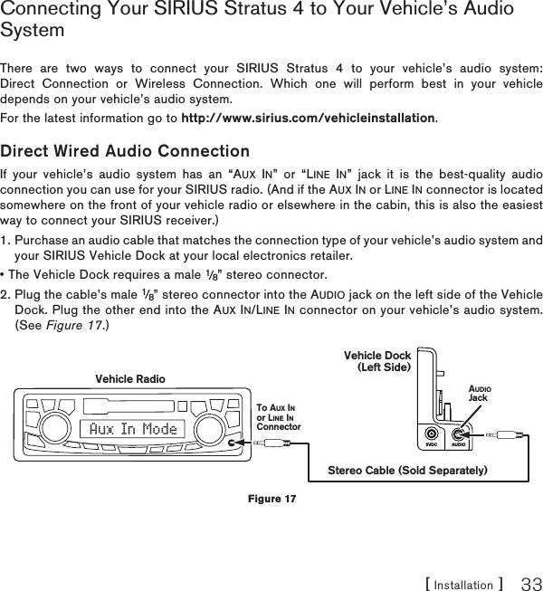[ Installation ] 33Connecting Your SIRIUS Stratus 4 to Your Vehicle’s Audio SystemThere are two ways to connect your SIRIUS Stratus 4 to your vehicle’s audio system: Direct Connection or Wireless Connection. Which one will perform best in your vehicle depends on your vehicle’s audio system. For the latest information go to http://www.sirius.com/vehicleinstallation.Direct Wired Audio ConnectionIf your vehicle’s audio system has an “AUX IN” or “LINE IN” jack it is the best-quality audio connection you can use for your SIRIUS radio. (And if the AUX IN or LINE IN connector is located somewhere on the front of your vehicle radio or elsewhere in the cabin, this is also the easiest way to connect your SIRIUS receiver.)1.  Purchase an audio cable that matches the connection type of your vehicle’s audio system and your SIRIUS Vehicle Dock at your local electronics retailer. • The Vehicle Dock requires a male 1/8” stereo connector. 2.  Plug the cable’s male 1/8” stereo connector into the AUDIO jack on the left side of the Vehicle Dock. Plug the other end into the AUX IN/LINE IN connector on your vehicle’s audio system. (See Figure 17.)AUDIO5VDCAux In ModeStereo Cable (Sold Separately)AUDIOJackVehicle RadioTo AUX INor LINE INConnectorVehicle Dock(Left Side)Figure 17