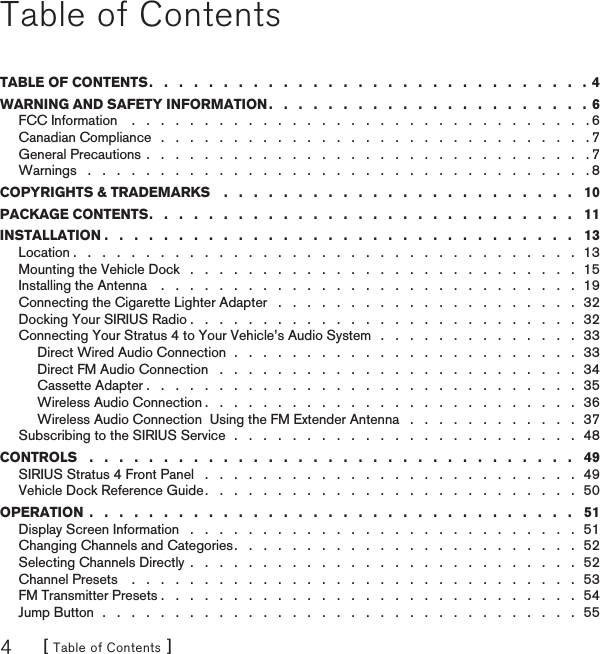 [ Table of Contents ]4Table of ContentsTABLE OF CONTENTS .   .   .   .   .   .   .   .   .   .   .   .   .   .   .   .   .   .   .   .   .   .   .   .   .   .   .   .   .   .  4WARNING AND SAFETY INFORMATION .   .   .   .   .   .   .   .   .   .   .   .   .   .   .   .   .   .   .   .   .   .  6FCC Information    .   .   .   .   .   .   .   .   .   .   .   .   .   .   .   .   .   .   .   .   .   .   .   .   .   .   .   .   .   .   .   . 6Canadian Compliance   .   .   .   .   .   .   .   .   .   .   .   .   .   .   .   .   .   .   .   .   .   .   .   .   .   .   .   .   .   . 7General Precautions .   .   .   .   .   .   .   .   .   .   .   .   .   .   .   .   .   .   .   .   .   .   .   .   .   .   .   .   .   .   . 7Warnings   .   .   .   .   .   .   .   .   .   .   .   .   .   .   .   .   .   .   .   .   .   .   .   .   .   .   .   .   .   .   .   .   .   .   . 8COPYRIGHTS &amp; TRADEMARKS    .   .   .   .   .   .   .   .   .   .   .   .   .   .   .   .   .   .   .   .   .   .   .   .   10PACKAGE CONTENTS .   .   .   .   .   .   .   .   .   .   .   .   .   .   .   .   .   .   .   .   .   .   .   .   .   .   .   .   .   11INSTALLATION .   .   .   .   .   .   .   .   .   .   .   .   .   .   .   .   .   .   .   .   .   .   .   .   .   .   .   .   .   .   .   .   13Location .   .   .   .   .   .   .   .   .   .   .   .   .   .   .   .   .   .   .   .   .   .   .   .   .   .   .   .   .   .   .   .   .   .   .  13Mounting the Vehicle Dock   .   .   .   .   .   .   .   .   .   .   .   .   .   .   .   .   .   .   .   .   .   .   .   .   .   .   .  15Installing the Antenna    .   .   .   .   .   .   .   .   .   .   .   .   .   .   .   .   .   .   .   .   .   .   .   .   .   .   .   .   .  19Connecting the Cigarette Lighter Adapter   .   .   .   .   .   .   .   .   .   .   .   .   .   .   .   .   .   .   .   .   .  32Docking Your SIRIUS Radio .   .   .   .   .   .   .   .   .   .   .   .   .   .   .   .   .   .   .   .   .   .   .   .   .   .   .  32Connecting Your Stratus 4 to Your Vehicle’s Audio System   .   .   .   .   .   .   .   .   .   .   .   .   .   .  33Direct Wired Audio Connection  .   .   .   .   .   .   .   .   .   .   .   .   .   .   .   .   .   .   .   .   .   .   .   .  33Direct FM Audio Connection   .   .   .   .   .   .   .   .   .   .   .   .   .   .   .   .   .   .   .   .   .   .   .   .   .  34Cassette Adapter .   .   .   .   .   .   .   .   .   .   .   .   .   .   .   .   .   .   .   .   .   .   .   .   .   .   .   .   .   .  35Wireless Audio Connection .   .   .   .   .   .   .   .   .   .   .   .   .   .   .   .   .   .   .   .   .   .   .   .   .   .  36Wireless Audio Connection  Using the FM Extender Antenna   .   .   .   .   .   .   .   .   .   .   .   .  37Subscribing to the SIRIUS Service  .   .   .   .   .   .   .   .   .   .   .   .   .   .   .   .   .   .   .   .   .   .   .   .   48CONTROLS   .   .   .   .   .   .   .   .   .   .   .   .   .   .   .   .   .   .   .   .   .   .   .   .   .   .   .   .   .   .   .   .   .   49SIRIUS Stratus 4 Front Panel   .   .   .   .   .   .   .   .   .   .   .   .   .   .   .   .   .   .   .   .   .   .   .   .   .   .  49Vehicle Dock Reference Guide .   .   .   .   .   .   .   .   .   .   .   .   .   .   .   .   .   .   .   .   .   .   .   .   .   .  50OPERATION  .   .   .   .   .   .   .   .   .   .   .   .   .   .   .   .   .   .   .   .   .   .   .   .   .   .   .   .   .   .   .   .   .   51Display Screen Information   .   .   .   .   .   .   .   .   .   .   .   .   .   .   .   .   .   .   .   .   .   .   .   .   .   .   .  51Changing Channels and Categories .   .   .   .   .   .   .   .   .   .   .   .   .   .   .   .   .   .   .   .   .   .   .   .  52Selecting Channels Directly  .   .   .   .   .   .   .   .   .   .   .   .   .   .   .   .   .   .   .   .   .   .   .   .   .   .   .  52Channel Presets    .   .   .   .   .   .   .   .   .   .   .   .   .   .   .   .   .   .   .   .   .   .   .   .   .   .   .   .   .   .   .  53FM Transmitter Presets .   .   .   .   .   .   .   .   .   .   .   .   .   .   .   .   .   .   .   .   .   .   .   .   .   .   .   .   .  54Jump Button  .   .   .   .   .   .   .   .   .   .   .   .   .   .   .   .   .   .   .   .   .   .   .   .   .   .   .   .   .   .   .   .   .  55