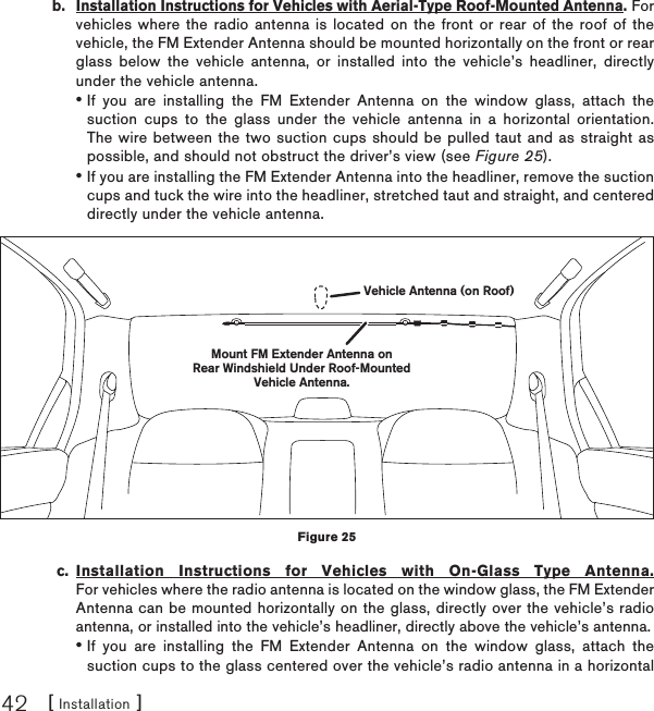 [ Installation ]42b.  Installation Instructions for Vehicles with Aerial-Type Roof-Mounted Antenna. For vehicles where the radio antenna is located on the front or rear of the roof of the vehicle, the FM Extender Antenna should be mounted horizontally on the front or rear glass below the vehicle antenna, or installed into the vehicle’s headliner, directly under the vehicle antenna.If you are installing the FM Extender Antenna on the window glass, attach the suction cups to the glass under the vehicle antenna in a horizontal orientation. The wire between the two suction cups should be pulled taut and as straight as possible, and should not obstruct the driver’s view (see Figure 25).If you are installing the FM Extender Antenna into the headliner, remove the suction cups and tuck the wire into the headliner, stretched taut and straight, and centered directly under the vehicle antenna. c. Installation Instructions for Vehicles with On-Glass Type Antenna. For vehicles where the radio antenna is located on the window glass, the FM Extender Antenna can be mounted horizontally on the glass, directly over the vehicle’s radio antenna, or installed into the vehicle’s headliner, directly above the vehicle’s antenna.If you are installing the FM Extender Antenna on the window glass, attach the suction cups to the glass centered over the vehicle’s radio antenna in a horizontal •••Mount FM Extender Antenna onRear Windshield Under Roof-MountedVehicle Antenna.Vehicle Antenna (on Roof)Figure 25