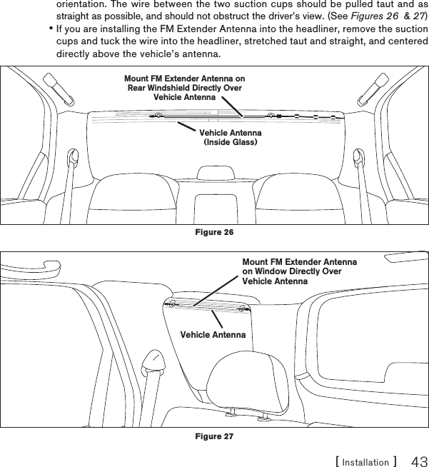 [ Installation ] 43orientation. The wire between the two suction cups should be pulled taut and as straight as possible, and should not obstruct the driver’s view. (See Figures 26  &amp; 27)If you are installing the FM Extender Antenna into the headliner, remove the suction cups and tuck the wire into the headliner, stretched taut and straight, and centered directly above the vehicle’s antenna.•Mount FM Extender Antenna onRear Windshield Directly OverVehicle AntennaVehicle Antenna(Inside Glass)Mount FM Extender Antennaon Window Directly OverVehicle AntennaVehicle AntennaFigure 26Figure 27
