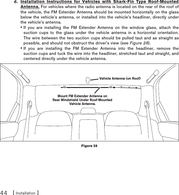 [ Installation ]44d.  Installation Instructions for Vehicles with Shark-Fin Type Roof-Mounted Antenna. For vehicles where the radio antenna is located on the rear of the roof of the vehicle, the FM Extender Antenna should be mounted horizontally on the glass below the vehicle’s antenna, or installed into the vehicle’s headliner, directly under the vehicle’s antenna.If you are installing the FM Extender Antenna on the window glass, attach the suction cups to the glass under the vehicle antenna in a horizontal orientation. The wire between the two suction cups should be pulled taut and as straight as possible, and should not obstruct the driver’s view (see Figure 28).If you are installing the FM Extender Antenna into the headliner, remove the suction cups and tuck the wire into the headliner, stretched taut and straight, and centered directly under the vehicle antenna.••Mount FM Extender Antenna onRear Windshield Under Roof-MountedVehicle Antenna.Vehicle Antenna (on Roof)Figure 28