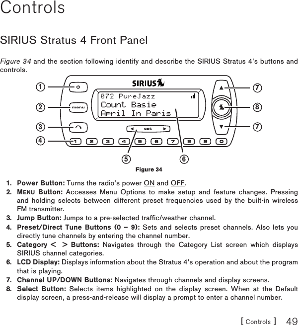 [ Controls ] 49ControlsSIRIUS Stratus 4 Front PanelFigure 34 and the section following identify and describe the SIRIUS Stratus 4’s buttons and controls.Power Button: Turns the radio’s power ON and OFF.MENU Button: Accesses Menu Options to make setup and feature changes. Pressing and holding selects between different preset frequencies used by the built-in wireless FM transmitter.Jump Button: Jumps to a pre-selected traffic/weather channel.Preset/Direct Tune Buttons (0 – 9): Sets and selects preset channels. Also lets you directly tune channels by entering the channel number.Category &lt;  &gt; Buttons: Navigates through the Category List screen which displays SIRIUS channel categories.LCD Display: Displays information about the Stratus 4’s operation and about the program that is playing.Channel UP/DOWN Buttons: Navigates through channels and display screens.Select Button: Selects items highlighted on the display screen. When at the Default display screen, a press-and-release will display a prompt to enter a channel number.1.2.3.4.5.6.7.8.123 77845 6Figure 34