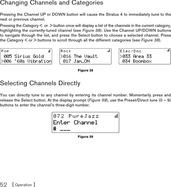 [ Operation ]52Changing Channels and CategoriesPressing the Channel UP or DOWN button will cause the Stratus 4 to immediately tune to the next or previous channel.Pressing the Category &lt;  or  &gt; button once will display a list of the channels in the current category, highlighting the currently-tuned channel (see Figure 38). Use the Channel UP/DOWN buttons to navigate through the list, and press the Select button to choose a selected channel. Press the Category &lt; or &gt; buttons to scroll through all the different categories (see Figure 38).Selecting Channels DirectlyYou can directly tune to any channel by entering its channel number. Momentarily press and release the Select button. At the display prompt (Figure 39), use the Preset/Direct tune (0 – 9) buttons to enter the channel’s three-digit number.Figure 38Figure 39