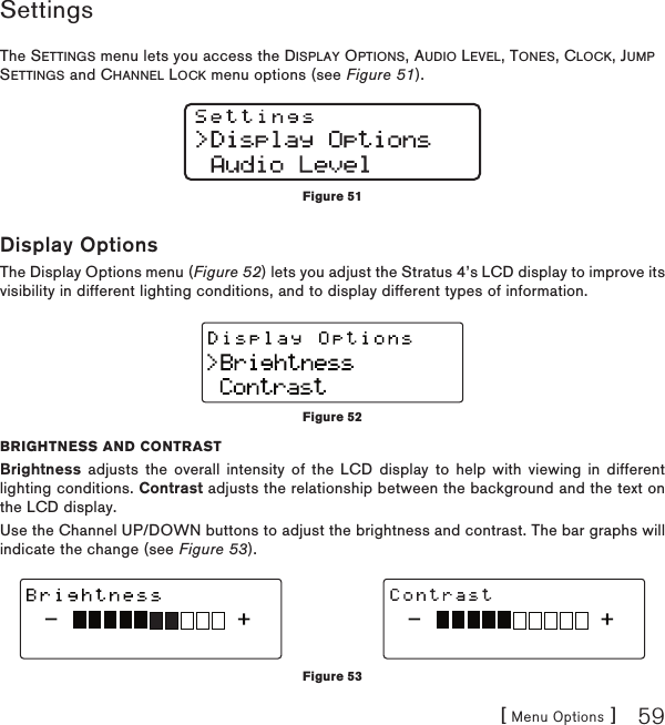 [ Menu Options ] 59SettingsThe SETTINGS menu lets you access the DISPLAY OPTIONS, AUDIO LEVEL, TONES, CLOCK, JUMP SETTINGS and CHANNEL LOCK menu options (see Figure 51).Display OptionsThe Display Options menu (Figure 52) lets you adjust the Stratus 4’s LCD display to improve its visibility in different lighting conditions, and to display different types of information.BRIGHTNESS AND CONTRASTBrightness adjusts the overall intensity of the LCD display to help with viewing in different lighting conditions. Contrast adjusts the relationship between the background and the text on the LCD display. Use the Channel UP/DOWN buttons to adjust the brightness and contrast. The bar graphs will indicate the change (see Figure 53).Figure 51Figure 52Figure 53