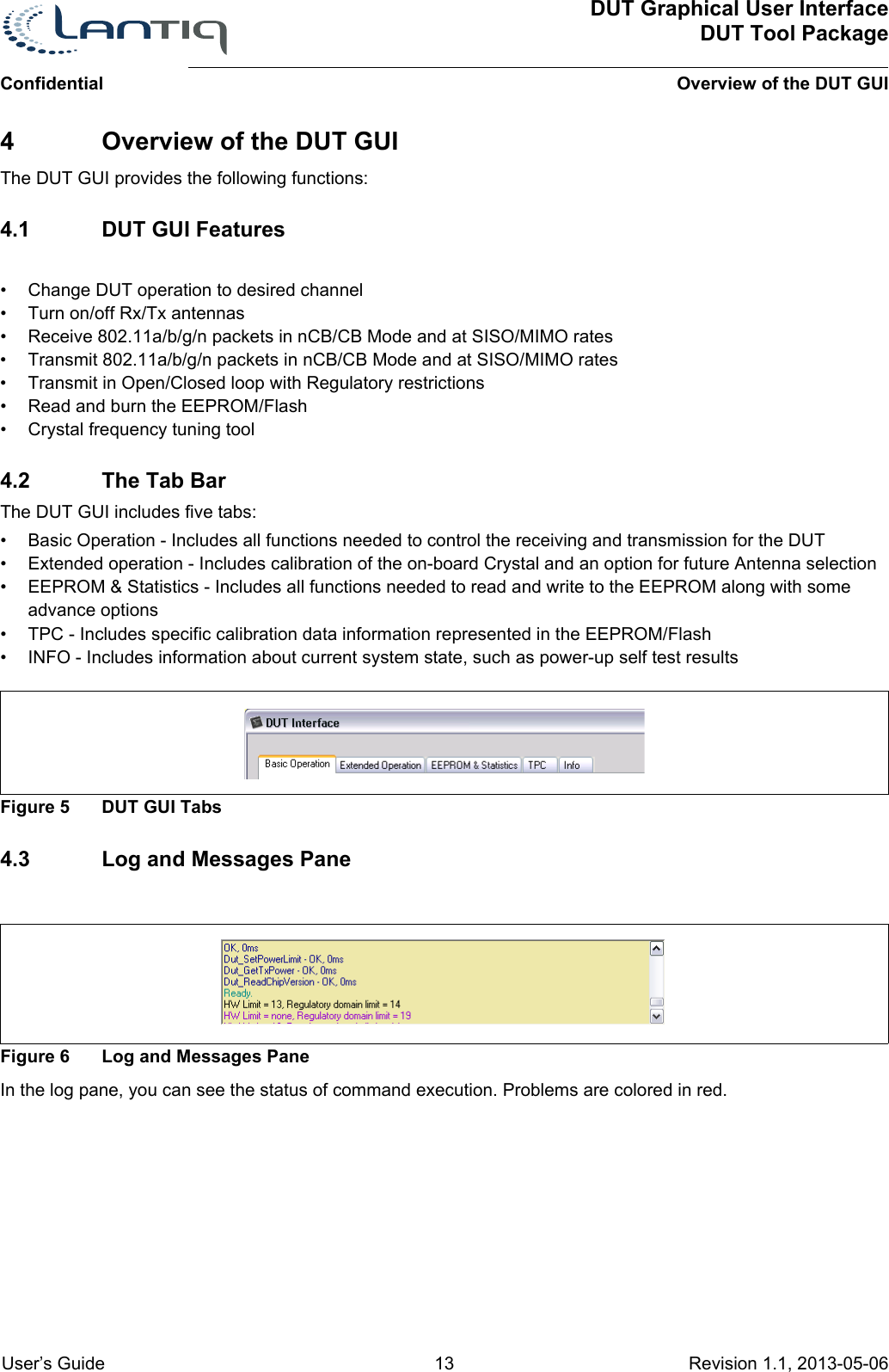 DUT Graphical User InterfaceDUT Tool PackageOverview of the DUT GUIConfidential User’s Guide 13 Revision 1.1, 2013-05-06      4 Overview of the DUT GUIThe DUT GUI provides the following functions:4.1 DUT GUI Features• Change DUT operation to desired channel• Turn on/off Rx/Tx antennas• Receive 802.11a/b/g/n packets in nCB/CB Mode and at SISO/MIMO rates• Transmit 802.11a/b/g/n packets in nCB/CB Mode and at SISO/MIMO rates• Transmit in Open/Closed loop with Regulatory restrictions• Read and burn the EEPROM/Flash• Crystal frequency tuning tool4.2 The Tab BarThe DUT GUI includes five tabs:• Basic Operation - Includes all functions needed to control the receiving and transmission for the DUT• Extended operation - Includes calibration of the on-board Crystal and an option for future Antenna selection • EEPROM &amp; Statistics - Includes all functions needed to read and write to the EEPROM along with some advance options• TPC - Includes specific calibration data information represented in the EEPROM/Flash• INFO - Includes information about current system state, such as power-up self test resultsFigure 5 DUT GUI Tabs4.3 Log and Messages PaneFigure 6 Log and Messages PaneIn the log pane, you can see the status of command execution. Problems are colored in red. 