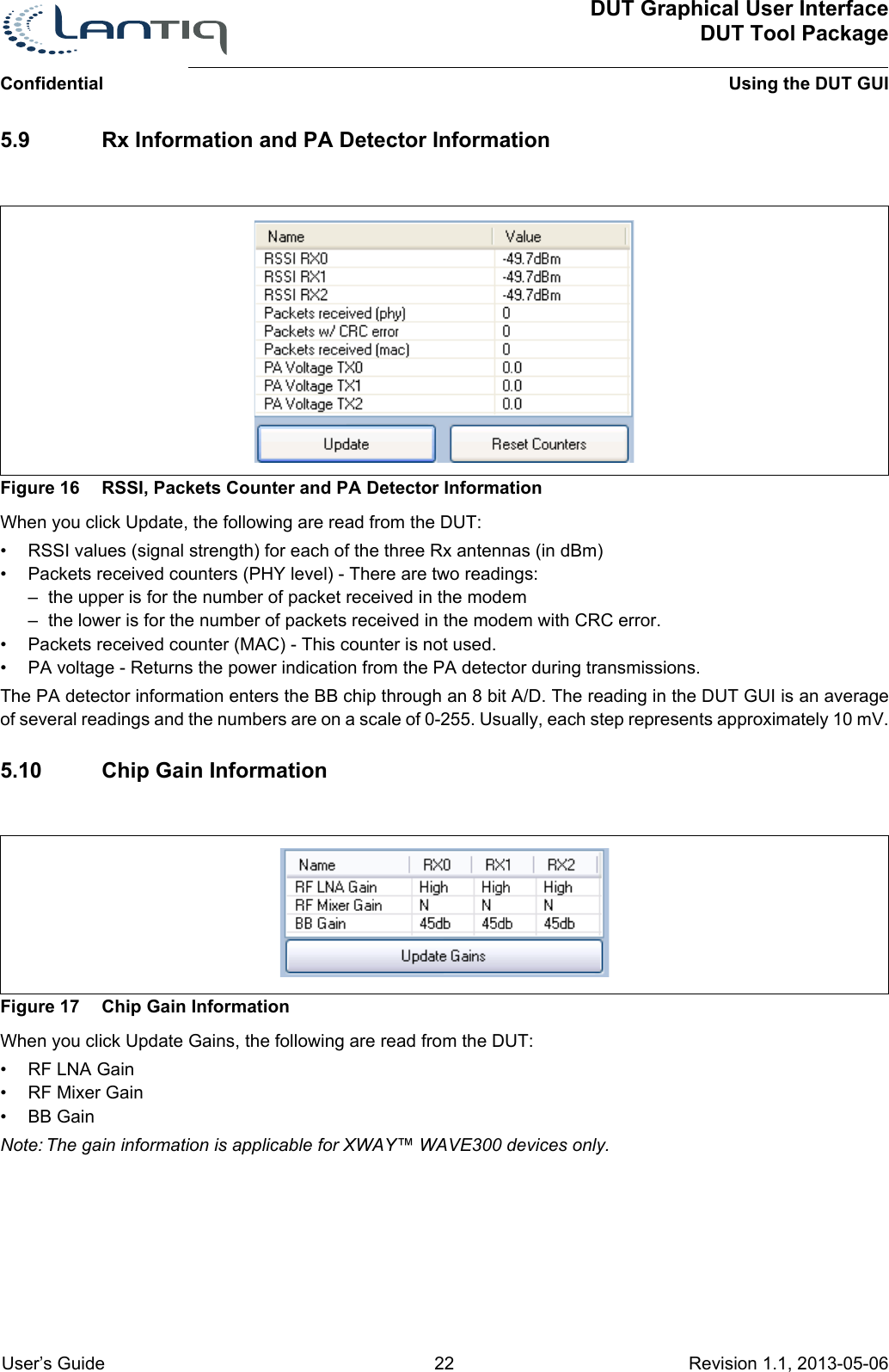 ConfidentialDUT Graphical User InterfaceDUT Tool PackageUsing the DUT GUI User’s Guide 22 Revision 1.1, 2013-05-06      5.9 Rx Information and PA Detector InformationFigure 16 RSSI, Packets Counter and PA Detector InformationWhen you click Update, the following are read from the DUT:• RSSI values (signal strength) for each of the three Rx antennas (in dBm)• Packets received counters (PHY level) - There are two readings:– the upper is for the number of packet received in the modem– the lower is for the number of packets received in the modem with CRC error.• Packets received counter (MAC) - This counter is not used.• PA voltage - Returns the power indication from the PA detector during transmissions. The PA detector information enters the BB chip through an 8 bit A/D. The reading in the DUT GUI is an average of several readings and the numbers are on a scale of 0-255. Usually, each step represents approximately 10 mV.5.10 Chip Gain InformationFigure 17 Chip Gain InformationWhen you click Update Gains, the following are read from the DUT:•RF LNA Gain• RF Mixer Gain• BB GainNote: The gain information is applicable for XWAY™ WAVE300 devices only.