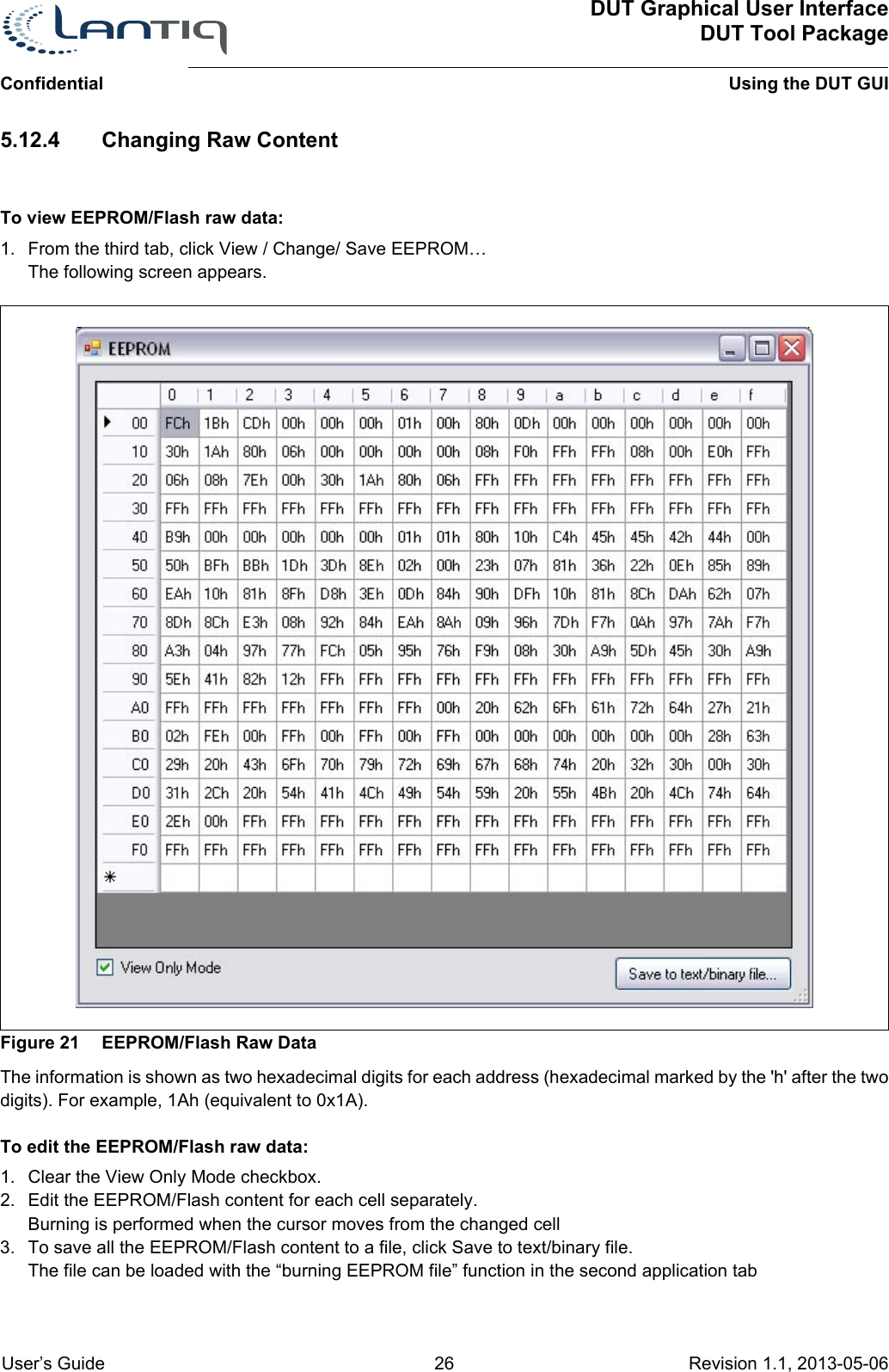 ConfidentialDUT Graphical User InterfaceDUT Tool PackageUsing the DUT GUI User’s Guide 26 Revision 1.1, 2013-05-06      5.12.4 Changing Raw ContentTo view EEPROM/Flash raw data:1. From the third tab, click View / Change/ Save EEPROM… The following screen appears.Figure 21 EEPROM/Flash Raw DataThe information is shown as two hexadecimal digits for each address (hexadecimal marked by the &apos;h&apos; after the two digits). For example, 1Ah (equivalent to 0x1A).To edit the EEPROM/Flash raw data:1. Clear the View Only Mode checkbox.2. Edit the EEPROM/Flash content for each cell separately.Burning is performed when the cursor moves from the changed cell3. To save all the EEPROM/Flash content to a file, click Save to text/binary file.The file can be loaded with the “burning EEPROM file” function in the second application tab