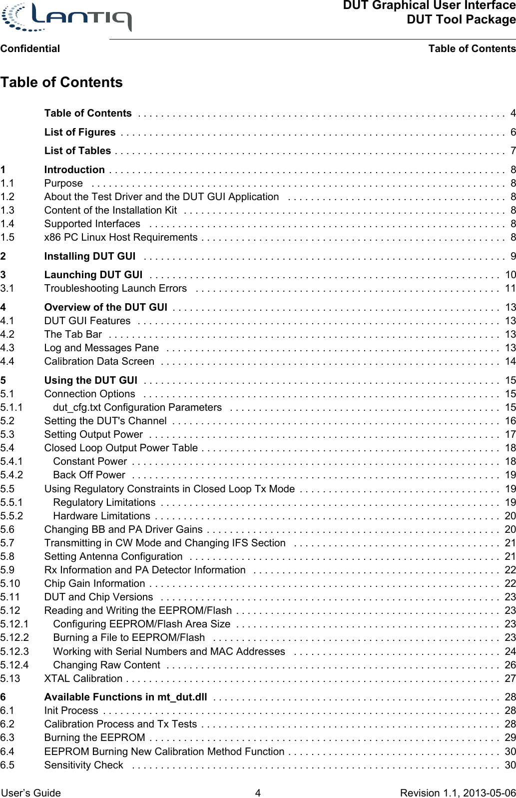 DUT Graphical User InterfaceDUT Tool PackageTable of Contents User’s Guide 4 Revision 1.1, 2013-05-06      ConfidentialTable of Contents  . . . . . . . . . . . . . . . . . . . . . . . . . . . . . . . . . . . . . . . . . . . . . . . . . . . . . . . . . . . . . . . . 4List of Figures  . . . . . . . . . . . . . . . . . . . . . . . . . . . . . . . . . . . . . . . . . . . . . . . . . . . . . . . . . . . . . . . . . . .  6List of Tables . . . . . . . . . . . . . . . . . . . . . . . . . . . . . . . . . . . . . . . . . . . . . . . . . . . . . . . . . . . . . . . . . . . .  71 Introduction . . . . . . . . . . . . . . . . . . . . . . . . . . . . . . . . . . . . . . . . . . . . . . . . . . . . . . . . . . . . . . . . . . . . .  81.1 Purpose   . . . . . . . . . . . . . . . . . . . . . . . . . . . . . . . . . . . . . . . . . . . . . . . . . . . . . . . . . . . . . . . . . . . . . . . .  81.2 About the Test Driver and the DUT GUI Application   . . . . . . . . . . . . . . . . . . . . . . . . . . . . . . . . . . . . . . 81.3 Content of the Installation Kit  . . . . . . . . . . . . . . . . . . . . . . . . . . . . . . . . . . . . . . . . . . . . . . . . . . . . . . . .  81.4 Supported Interfaces   . . . . . . . . . . . . . . . . . . . . . . . . . . . . . . . . . . . . . . . . . . . . . . . . . . . . . . . . . . . . . .  81.5 x86 PC Linux Host Requirements . . . . . . . . . . . . . . . . . . . . . . . . . . . . . . . . . . . . . . . . . . . . . . . . . . . . .  82 Installing DUT GUI   . . . . . . . . . . . . . . . . . . . . . . . . . . . . . . . . . . . . . . . . . . . . . . . . . . . . . . . . . . . . . . .  93 Launching DUT GUI  . . . . . . . . . . . . . . . . . . . . . . . . . . . . . . . . . . . . . . . . . . . . . . . . . . . . . . . . . . . . .  103.1 Troubleshooting Launch Errors   . . . . . . . . . . . . . . . . . . . . . . . . . . . . . . . . . . . . . . . . . . . . . . . . . . . . .  114 Overview of the DUT GUI  . . . . . . . . . . . . . . . . . . . . . . . . . . . . . . . . . . . . . . . . . . . . . . . . . . . . . . . . .  134.1 DUT GUI Features  . . . . . . . . . . . . . . . . . . . . . . . . . . . . . . . . . . . . . . . . . . . . . . . . . . . . . . . . . . . . . . .  134.2 The Tab Bar  . . . . . . . . . . . . . . . . . . . . . . . . . . . . . . . . . . . . . . . . . . . . . . . . . . . . . . . . . . . . . . . . . . . .  134.3 Log and Messages Pane   . . . . . . . . . . . . . . . . . . . . . . . . . . . . . . . . . . . . . . . . . . . . . . . . . . . . . . . . . .  134.4 Calibration Data Screen  . . . . . . . . . . . . . . . . . . . . . . . . . . . . . . . . . . . . . . . . . . . . . . . . . . . . . . . . . . .  145 Using the DUT GUI  . . . . . . . . . . . . . . . . . . . . . . . . . . . . . . . . . . . . . . . . . . . . . . . . . . . . . . . . . . . . . .  155.1 Connection Options   . . . . . . . . . . . . . . . . . . . . . . . . . . . . . . . . . . . . . . . . . . . . . . . . . . . . . . . . . . . . . .  155.1.1 dut_cfg.txt Configuration Parameters   . . . . . . . . . . . . . . . . . . . . . . . . . . . . . . . . . . . . . . . . . . . . . . .  155.2 Setting the DUT&apos;s Channel  . . . . . . . . . . . . . . . . . . . . . . . . . . . . . . . . . . . . . . . . . . . . . . . . . . . . . . . . .  165.3 Setting Output Power  . . . . . . . . . . . . . . . . . . . . . . . . . . . . . . . . . . . . . . . . . . . . . . . . . . . . . . . . . . . . .  175.4 Closed Loop Output Power Table . . . . . . . . . . . . . . . . . . . . . . . . . . . . . . . . . . . . . . . . . . . . . . . . . . . .  185.4.1 Constant Power  . . . . . . . . . . . . . . . . . . . . . . . . . . . . . . . . . . . . . . . . . . . . . . . . . . . . . . . . . . . . . . . .  185.4.2 Back Off Power  . . . . . . . . . . . . . . . . . . . . . . . . . . . . . . . . . . . . . . . . . . . . . . . . . . . . . . . . . . . . . . . .  195.5 Using Regulatory Constraints in Closed Loop Tx Mode  . . . . . . . . . . . . . . . . . . . . . . . . . . . . . . . . . . .  195.5.1 Regulatory Limitations  . . . . . . . . . . . . . . . . . . . . . . . . . . . . . . . . . . . . . . . . . . . . . . . . . . . . . . . . . . .  195.5.2 Hardware Limitations  . . . . . . . . . . . . . . . . . . . . . . . . . . . . . . . . . . . . . . . . . . . . . . . . . . . . . . . . . . . .  205.6 Changing BB and PA Driver Gains . . . . . . . . . . . . . . . . . . . . . . . . . . . . . . . . . . . . . . . . . . . . . . . . . . .  205.7 Transmitting in CW Mode and Changing IFS Section   . . . . . . . . . . . . . . . . . . . . . . . . . . . . . . . . . . . .  215.8 Setting Antenna Configuration  . . . . . . . . . . . . . . . . . . . . . . . . . . . . . . . . . . . . . . . . . . . . . . . . . . . . . .  215.9 Rx Information and PA Detector Information   . . . . . . . . . . . . . . . . . . . . . . . . . . . . . . . . . . . . . . . . . . .  225.10 Chip Gain Information . . . . . . . . . . . . . . . . . . . . . . . . . . . . . . . . . . . . . . . . . . . . . . . . . . . . . . . . . . . . .  225.11 DUT and Chip Versions   . . . . . . . . . . . . . . . . . . . . . . . . . . . . . . . . . . . . . . . . . . . . . . . . . . . . . . . . . . .  235.12 Reading and Writing the EEPROM/Flash . . . . . . . . . . . . . . . . . . . . . . . . . . . . . . . . . . . . . . . . . . . . . .  235.12.1 Configuring EEPROM/Flash Area Size  . . . . . . . . . . . . . . . . . . . . . . . . . . . . . . . . . . . . . . . . . . . . . .  235.12.2 Burning a File to EEPROM/Flash   . . . . . . . . . . . . . . . . . . . . . . . . . . . . . . . . . . . . . . . . . . . . . . . . . .  235.12.3 Working with Serial Numbers and MAC Addresses   . . . . . . . . . . . . . . . . . . . . . . . . . . . . . . . . . . . .  245.12.4 Changing Raw Content  . . . . . . . . . . . . . . . . . . . . . . . . . . . . . . . . . . . . . . . . . . . . . . . . . . . . . . . . . .  265.13 XTAL Calibration . . . . . . . . . . . . . . . . . . . . . . . . . . . . . . . . . . . . . . . . . . . . . . . . . . . . . . . . . . . . . . . . .  276 Available Functions in mt_dut.dll  . . . . . . . . . . . . . . . . . . . . . . . . . . . . . . . . . . . . . . . . . . . . . . . . . .  286.1 Init Process  . . . . . . . . . . . . . . . . . . . . . . . . . . . . . . . . . . . . . . . . . . . . . . . . . . . . . . . . . . . . . . . . . . . . .  286.2 Calibration Process and Tx Tests . . . . . . . . . . . . . . . . . . . . . . . . . . . . . . . . . . . . . . . . . . . . . . . . . . . .  286.3 Burning the EEPROM . . . . . . . . . . . . . . . . . . . . . . . . . . . . . . . . . . . . . . . . . . . . . . . . . . . . . . . . . . . . .  296.4 EEPROM Burning New Calibration Method Function . . . . . . . . . . . . . . . . . . . . . . . . . . . . . . . . . . . . .  306.5 Sensitivity Check   . . . . . . . . . . . . . . . . . . . . . . . . . . . . . . . . . . . . . . . . . . . . . . . . . . . . . . . . . . . . . . . .  30Table of Contents