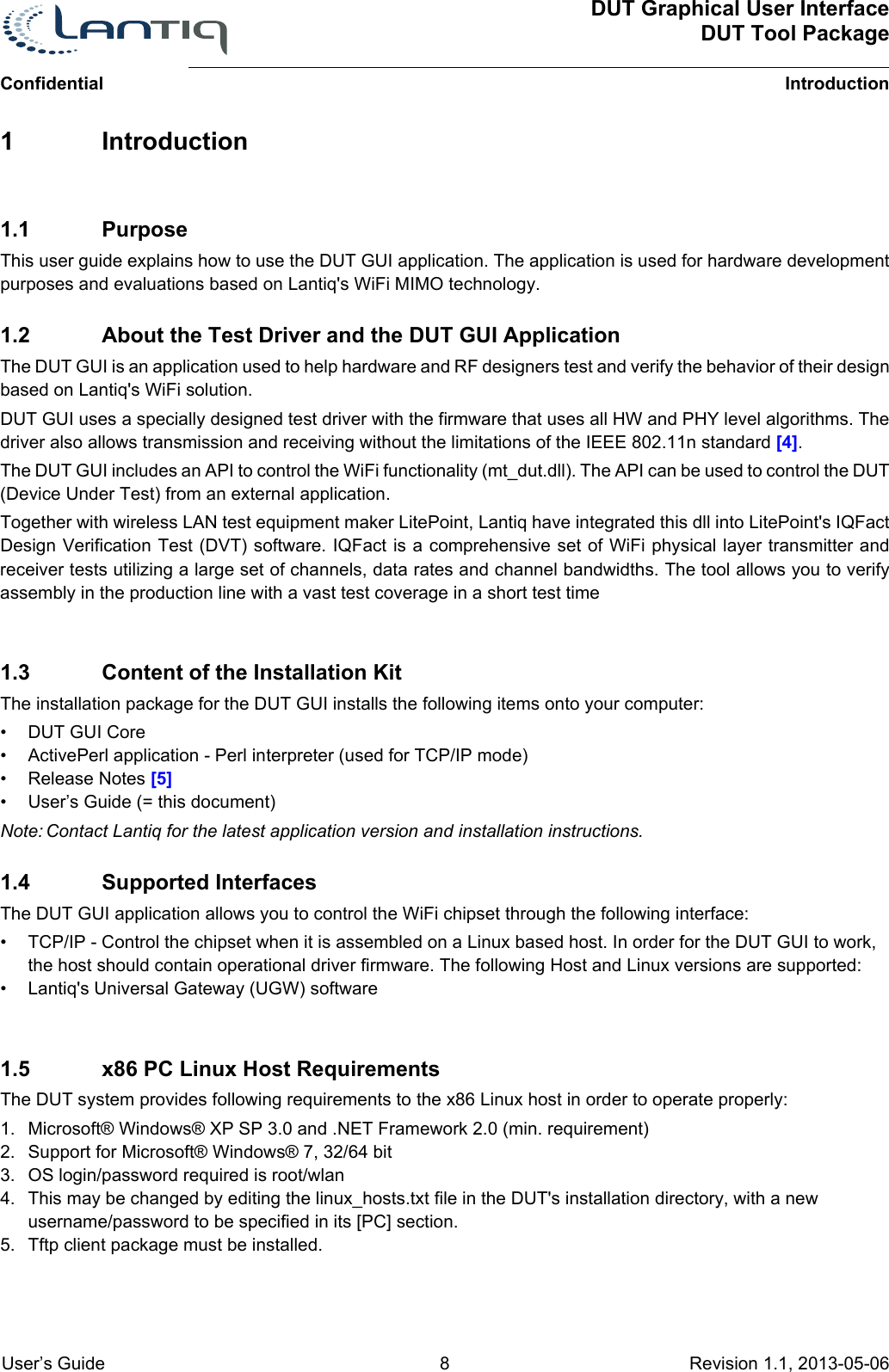 ConfidentialDUT Graphical User InterfaceDUT Tool PackageIntroduction User’s Guide 8 Revision 1.1, 2013-05-06      1 Introduction1.1 PurposeThis user guide explains how to use the DUT GUI application. The application is used for hardware development purposes and evaluations based on Lantiq&apos;s WiFi MIMO technology.1.2 About the Test Driver and the DUT GUI ApplicationThe DUT GUI is an application used to help hardware and RF designers test and verify the behavior of their design based on Lantiq&apos;s WiFi solution.DUT GUI uses a specially designed test driver with the firmware that uses all HW and PHY level algorithms. The driver also allows transmission and receiving without the limitations of the IEEE 802.11n standard [4].The DUT GUI includes an API to control the WiFi functionality (mt_dut.dll). The API can be used to control the DUT (Device Under Test) from an external application.Together with wireless LAN test equipment maker LitePoint, Lantiq have integrated this dll into LitePoint&apos;s IQFact Design Verification Test (DVT) software. IQFact is a comprehensive set of WiFi physical layer transmitter and receiver tests utilizing a large set of channels, data rates and channel bandwidths. The tool allows you to verify assembly in the production line with a vast test coverage in a short test time1.3 Content of the Installation KitThe installation package for the DUT GUI installs the following items onto your computer:• DUT GUI Core• ActivePerl application - Perl interpreter (used for TCP/IP mode)• Release Notes [5]• User’s Guide (= this document)Note: Contact Lantiq for the latest application version and installation instructions.1.4 Supported InterfacesThe DUT GUI application allows you to control the WiFi chipset through the following interface:• TCP/IP - Control the chipset when it is assembled on a Linux based host. In order for the DUT GUI to work, the host should contain operational driver firmware. The following Host and Linux versions are supported:• Lantiq&apos;s Universal Gateway (UGW) software1.5 x86 PC Linux Host RequirementsThe DUT system provides following requirements to the x86 Linux host in order to operate properly:1. Microsoft® Windows® XP SP 3.0 and .NET Framework 2.0 (min. requirement)2. Support for Microsoft® Windows® 7, 32/64 bit3. OS login/password required is root/wlan4. This may be changed by editing the linux_hosts.txt file in the DUT&apos;s installation directory, with a new username/password to be specified in its [PC] section.5. Tftp client package must be installed.