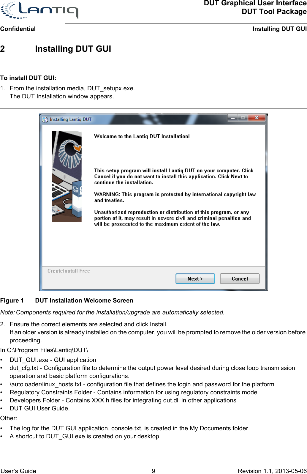 DUT Graphical User InterfaceDUT Tool PackageInstalling DUT GUIConfidential User’s Guide 9 Revision 1.1, 2013-05-06      2 Installing DUT GUITo install DUT GUI:1. From the installation media, DUT_setupx.exe.The DUT Installation window appears.Figure 1 DUT Installation Welcome ScreenNote: Components required for the installation/upgrade are automatically selected.2. Ensure the correct elements are selected and click Install.If an older version is already installed on the computer, you will be prompted to remove the older version before proceeding.In C:\Program Files\Lantiq\DUT\• DUT_GUI.exe - GUI application• dut_cfg.txt - Configuration file to determine the output power level desired during close loop transmission operation and basic platform configurations.• \autoloader\linux_hosts.txt - configuration file that defines the login and password for the platform• Regulatory Constraints Folder - Contains information for using regulatory constraints mode• Developers Folder - Contains XXX.h files for integrating dut.dll in other applications• DUT GUI User Guide.Other:• The log for the DUT GUI application, console.txt, is created in the My Documents folder• A shortcut to DUT_GUI.exe is created on your desktop