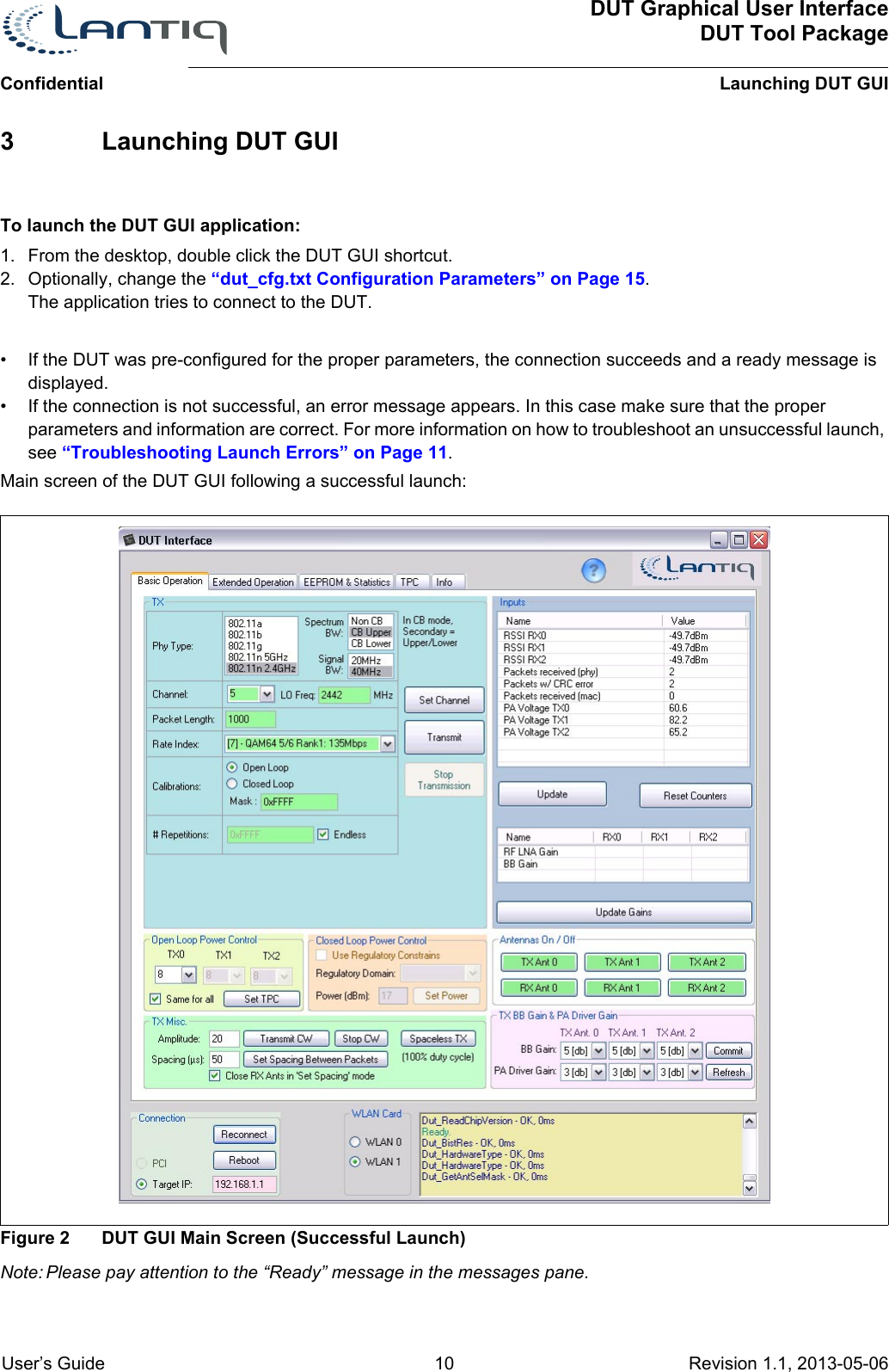 ConfidentialDUT Graphical User InterfaceDUT Tool PackageLaunching DUT GUI User’s Guide 10 Revision 1.1, 2013-05-06      3 Launching DUT GUITo launch the DUT GUI application:1. From the desktop, double click the DUT GUI shortcut.2. Optionally, change the “dut_cfg.txt Configuration Parameters” on Page 15.The application tries to connect to the DUT.• If the DUT was pre-configured for the proper parameters, the connection succeeds and a ready message is displayed.• If the connection is not successful, an error message appears. In this case make sure that the proper parameters and information are correct. For more information on how to troubleshoot an unsuccessful launch, see “Troubleshooting Launch Errors” on Page 11.Main screen of the DUT GUI following a successful launch:Figure 2 DUT GUI Main Screen (Successful Launch)Note: Please pay attention to the “Ready” message in the messages pane.